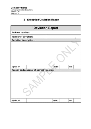 Company Name
Managing Validation Exceptions
Edition: 1.00
Page 1 of 2



                 6 Exception/Deviation Report


                                 Deviation Report
 Protocol number :

 Number of deviation:
 Deviation description :




 Signed by:                                   Date:   Init:

 Reason and proposal of corrective action:




 Signed by:                                  Date:    Init:
 