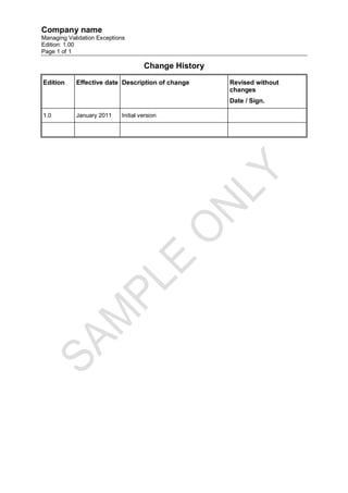 Company name
Managing Validation Exceptions
Edition: 1.00
Page 1 of 1

                                     Change History
Edition     Effective date Description of change      Revised without
                                                      changes
                                                      Date / Sign.

1.0         January 2011    Initial version
 