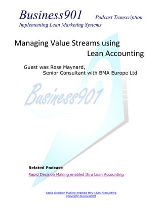 Business901                      Podcast Transcription
 Implementing Lean Marketing Systems


Managing Value Streams using
                   Lean Accounting
   Guest was Ross Maynard,
          Senior Consultant with BMA Europe Ltd




     Related Podcast:
     Rapid Decision Making enabled thru Lean Accounting




              Rapid Decision Making enabled thru Lean Accounting
                             Copyright Business901
 