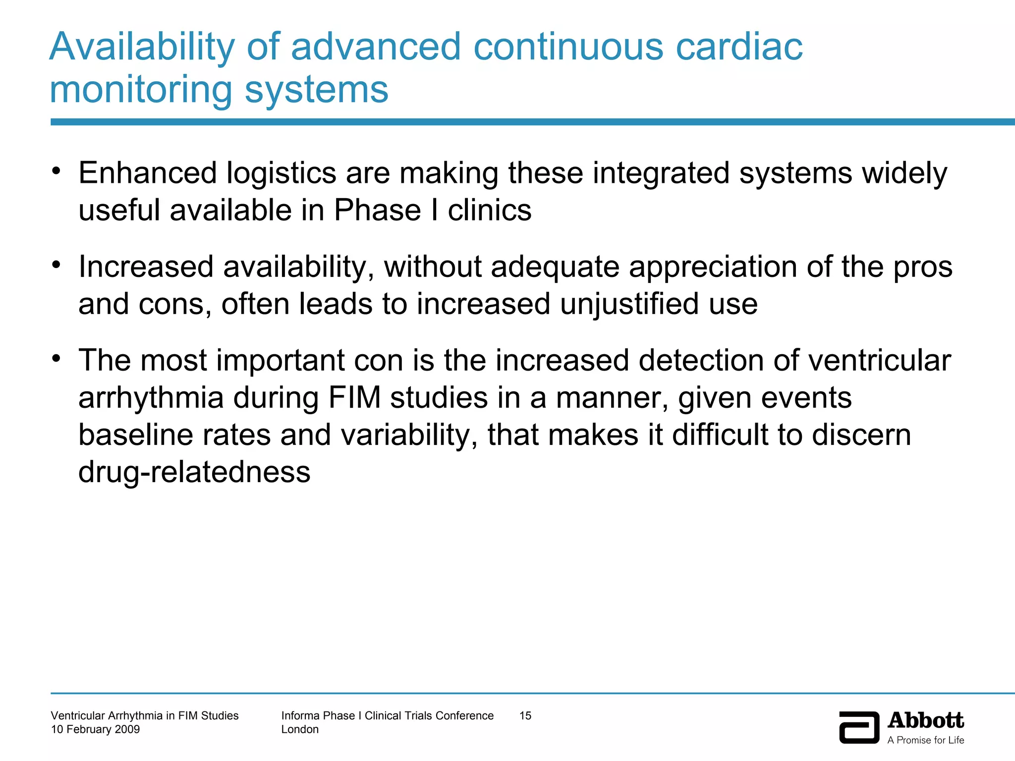 Availability of advanced continuous cardiac monitoring systems Enhanced logistics are making these integrated systems widely useful available in Phase I clinics Increased availability, without adequate appreciation of the pros and cons, often leads to increased unjustified use The most important con is the increased detection of ventricular arrhythmia during FIM studies in a manner, given events baseline rates and variability, that makes it difficult to discern drug-relatedness 