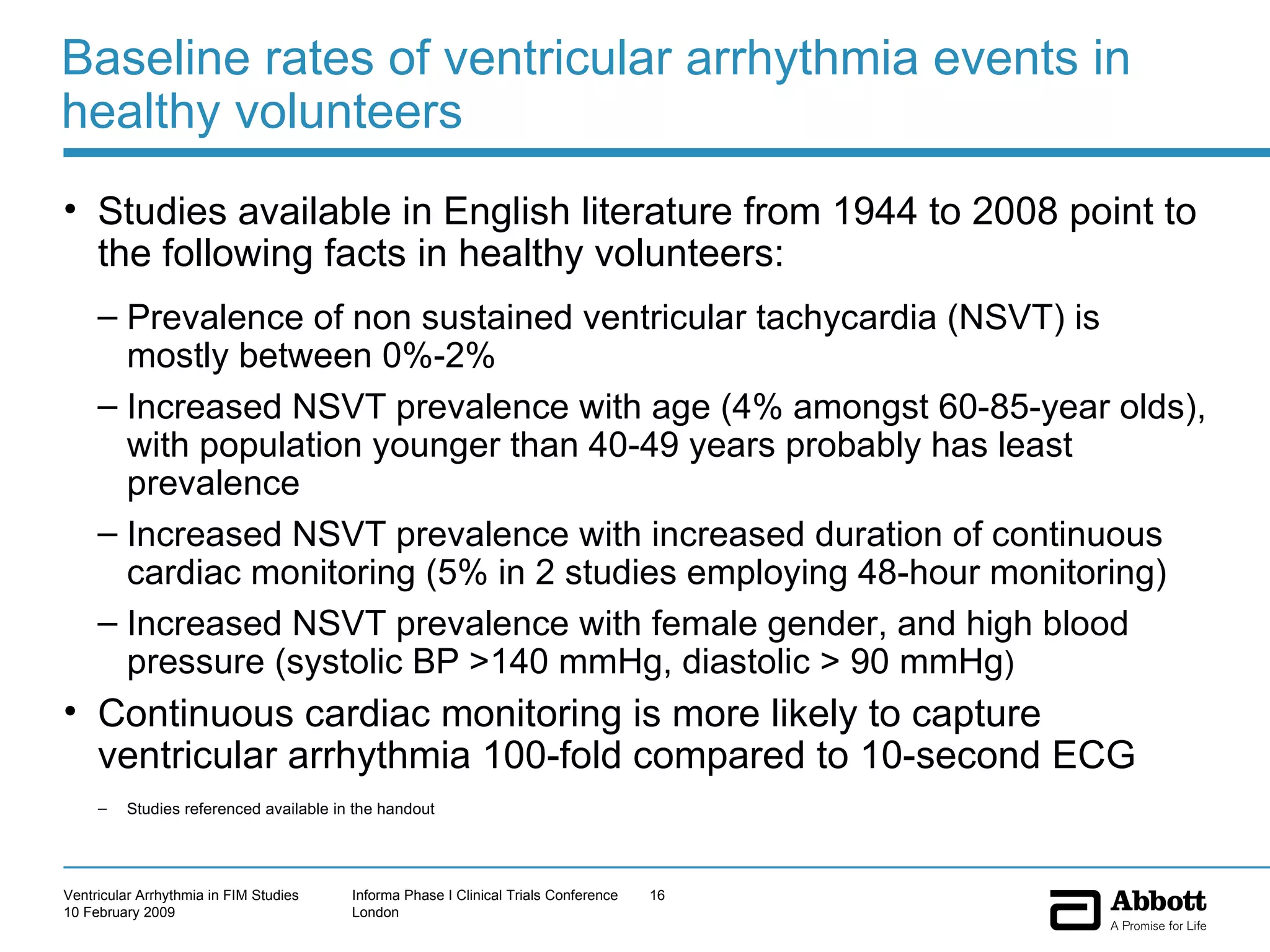 Baseline rates of ventricular arrhythmia events in healthy volunteers Studies available in English literature from 1944 to 2008 point to the following facts in healthy volunteers: Prevalence of non sustained ventricular tachycardia (NSVT) is mostly between 0%-2% Increased NSVT prevalence with age (4% amongst 60-85-year olds), with population younger than 40-49 years probably has least prevalence  Increased NSVT prevalence with increased duration of continuous cardiac monitoring (5% in 2 studies employing 48-hour monitoring) Increased NSVT prevalence with female gender, and high blood pressure (systolic BP >140 mmHg, diastolic > 90 mmHg ) Continuous cardiac monitoring is more likely to capture ventricular arrhythmia 100-fold compared to 10-second ECG Studies referenced available in the handout 