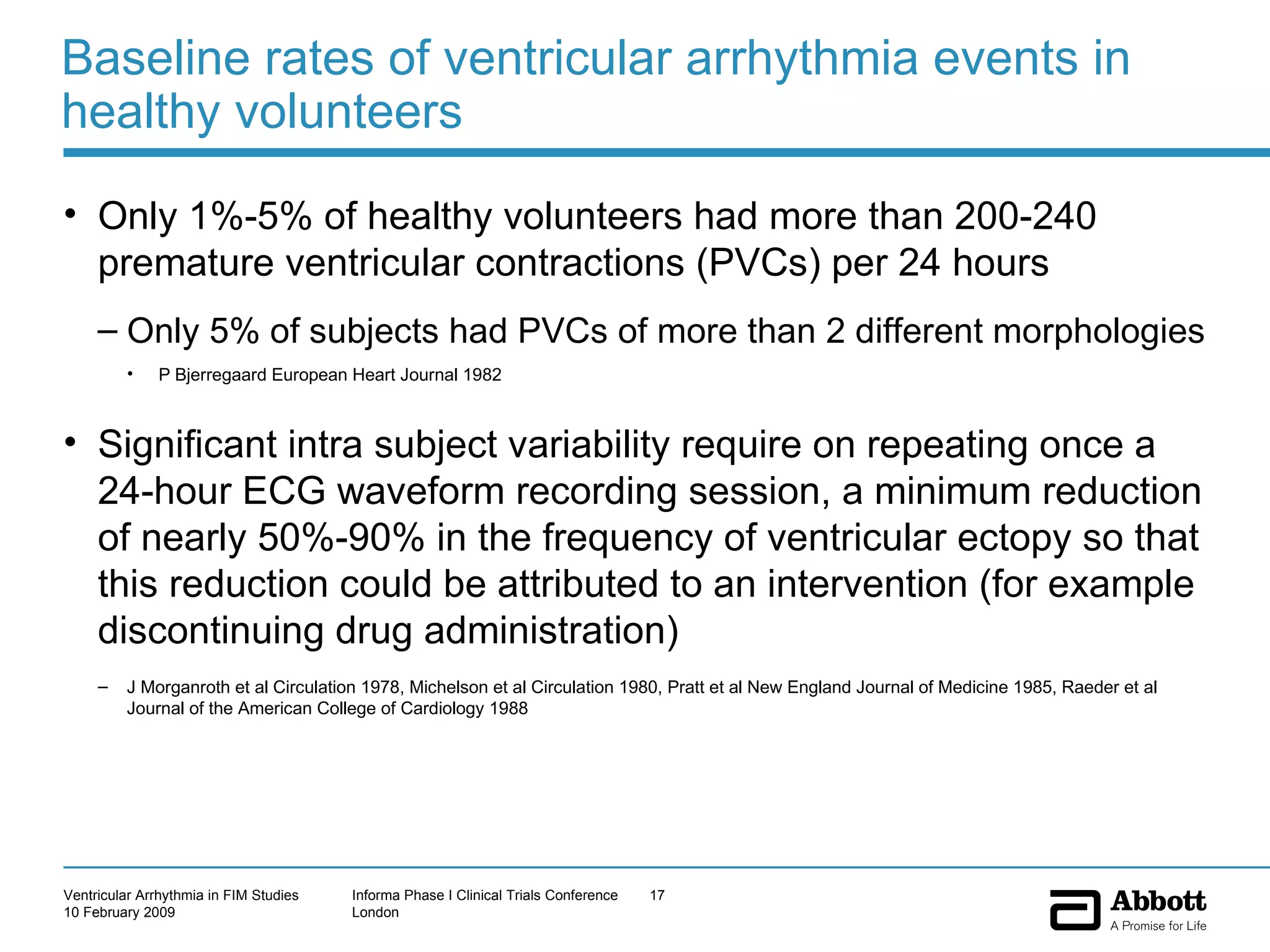 Baseline rates of ventricular arrhythmia events in healthy volunteers Only 1%-5% of healthy volunteers had more than 200-240 premature ventricular contractions (PVCs) per 24 hours Only 5% of subjects had PVCs of more than 2 different morphologies P Bjerregaard European Heart Journal 1982 Significant intra subject variability require on repeating once a 24-hour ECG waveform recording session, a minimum reduction of nearly 50%-90% in the frequency of ventricular ectopy so that this reduction could be attributed to an intervention (for example discontinuing drug administration)  J Morganroth et al Circulation 1978, Michelson et al Circulation 1980, Pratt et al New England Journal of Medicine 1985, Raeder et al Journal of the American College of Cardiology 1988 