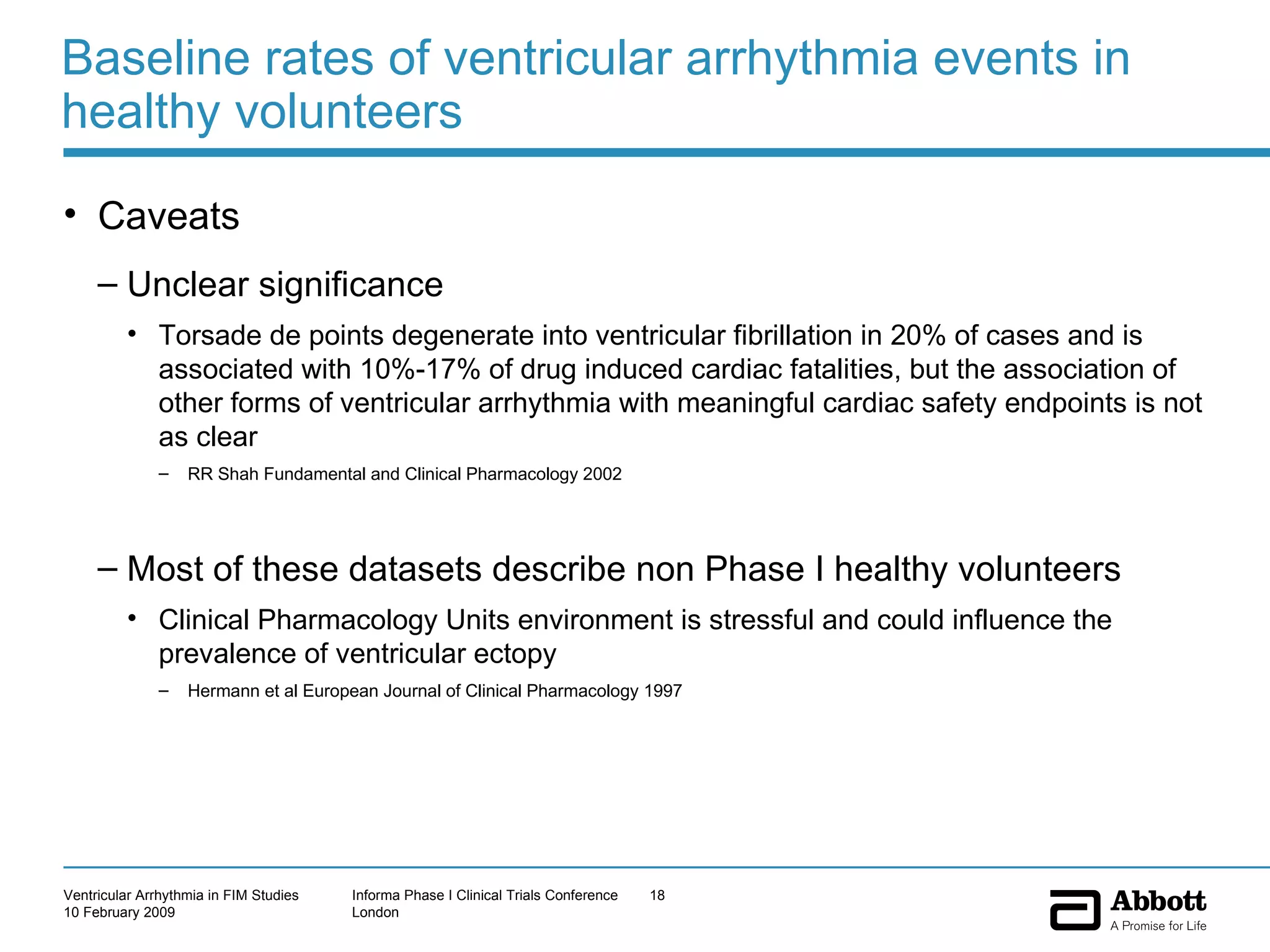 Baseline rates of ventricular arrhythmia events in healthy volunteers Caveats  Unclear significance Torsade de points degenerate into ventricular fibrillation in 20% of cases and is associated with 10%-17% of drug induced cardiac fatalities, but the association of other forms of ventricular arrhythmia with meaningful cardiac safety endpoints is not as clear RR Shah Fundamental and Clinical Pharmacology 2002 Most of these datasets describe non Phase I healthy volunteers Clinical Pharmacology Units environment is stressful and could influence the prevalence of ventricular ectopy  Hermann et al European Journal of Clinical Pharmacology 1997 