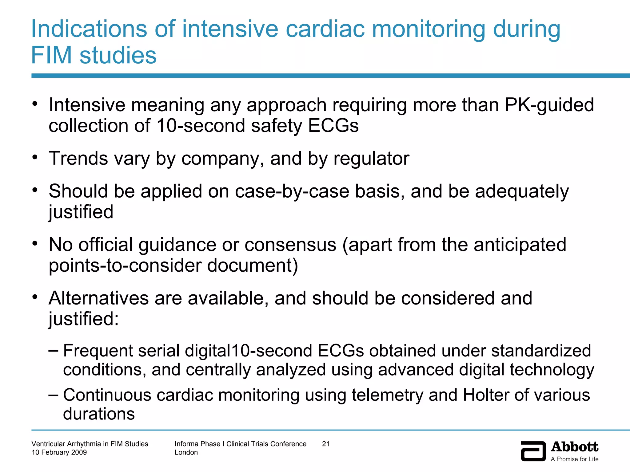 Indications of intensive cardiac monitoring during FIM studies Intensive meaning any approach requiring more than PK-guided collection of 10-second safety ECGs Trends vary by company, and by regulator Should be applied on case-by-case basis, and be adequately justified No official guidance or consensus (apart from the anticipated points-to-consider document) Alternatives are available, and should be considered and justified: Frequent serial digital10-second ECGs obtained under standardized conditions, and centrally analyzed using advanced digital technology Continuous cardiac monitoring using telemetry and Holter of various durations  