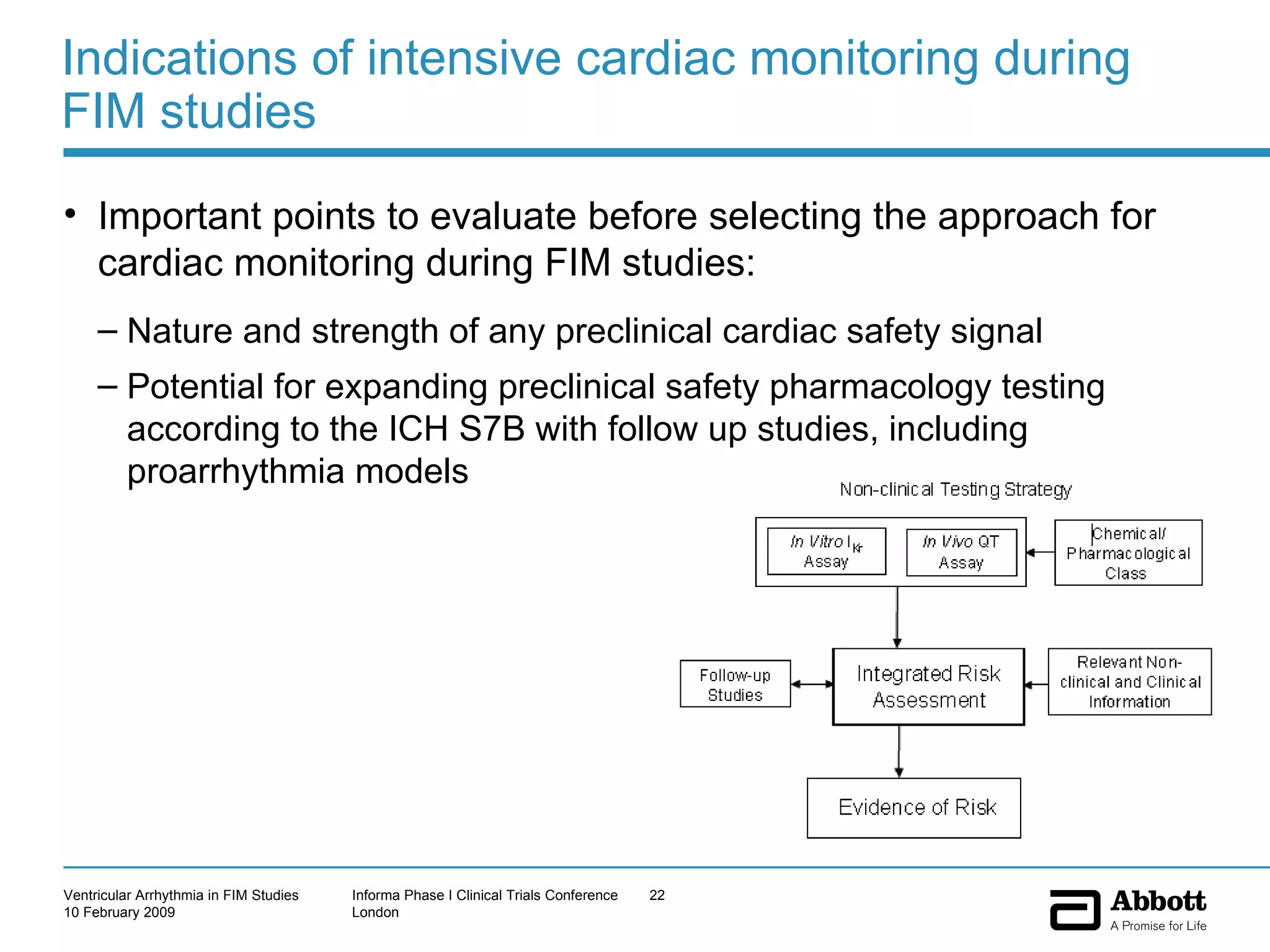 Indications of intensive cardiac monitoring during FIM studies Important points to evaluate before selecting the approach for cardiac monitoring during FIM studies: Nature and strength of any preclinical cardiac safety signal Potential for expanding preclinical safety pharmacology testing according to the ICH S7B with follow up studies, including proarrhythmia models 