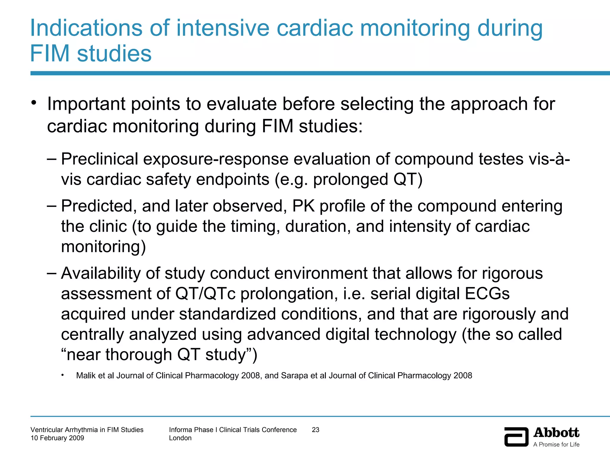 Indications of intensive cardiac monitoring during FIM studies Important points to evaluate before selecting the approach for cardiac monitoring during FIM studies: Preclinical exposure-response evaluation of compound testes vis-à-vis cardiac safety endpoints (e.g. prolonged QT) Predicted, and later observed, PK profile of the compound entering the clinic (to guide the timing, duration, and intensity of cardiac monitoring) Availability of study conduct environment that allows for rigorous assessment of QT/QTc prolongation, i.e. serial digital ECGs acquired under standardized conditions, and that are rigorously and centrally analyzed using advanced digital technology (the so called “near thorough QT study”) Malik et al Journal of Clinical Pharmacology 2008, and Sarapa et al Journal of Clinical Pharmacology 2008 