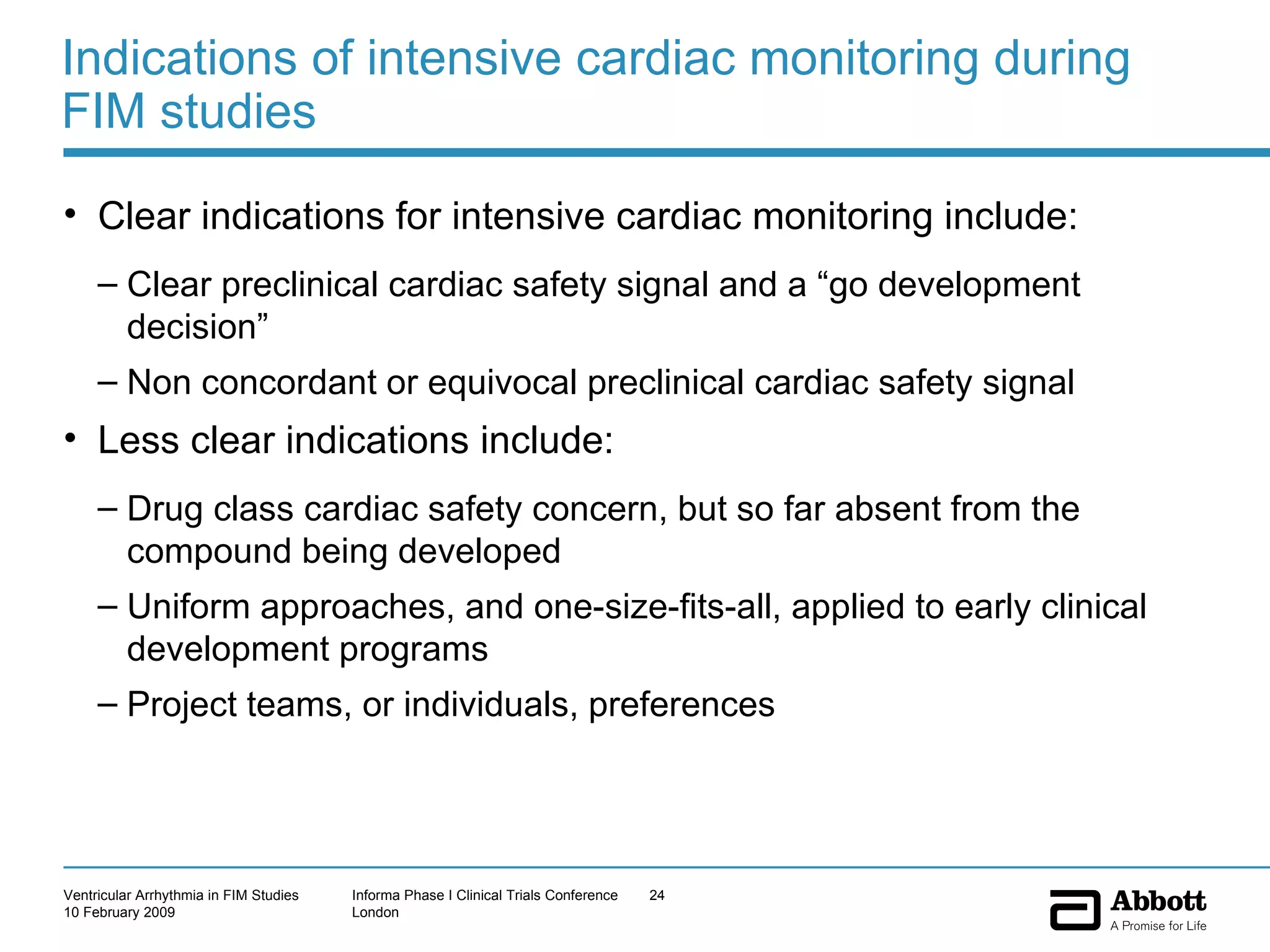 Indications of intensive cardiac monitoring during FIM studies Clear indications for intensive cardiac monitoring include: Clear preclinical cardiac safety signal and a “go development decision”  Non concordant or equivocal preclinical cardiac safety signal  Less clear indications include: Drug class cardiac safety concern, but so far absent from the compound being developed Uniform approaches, and one-size-fits-all, applied to early clinical development programs Project teams, or individuals, preferences 