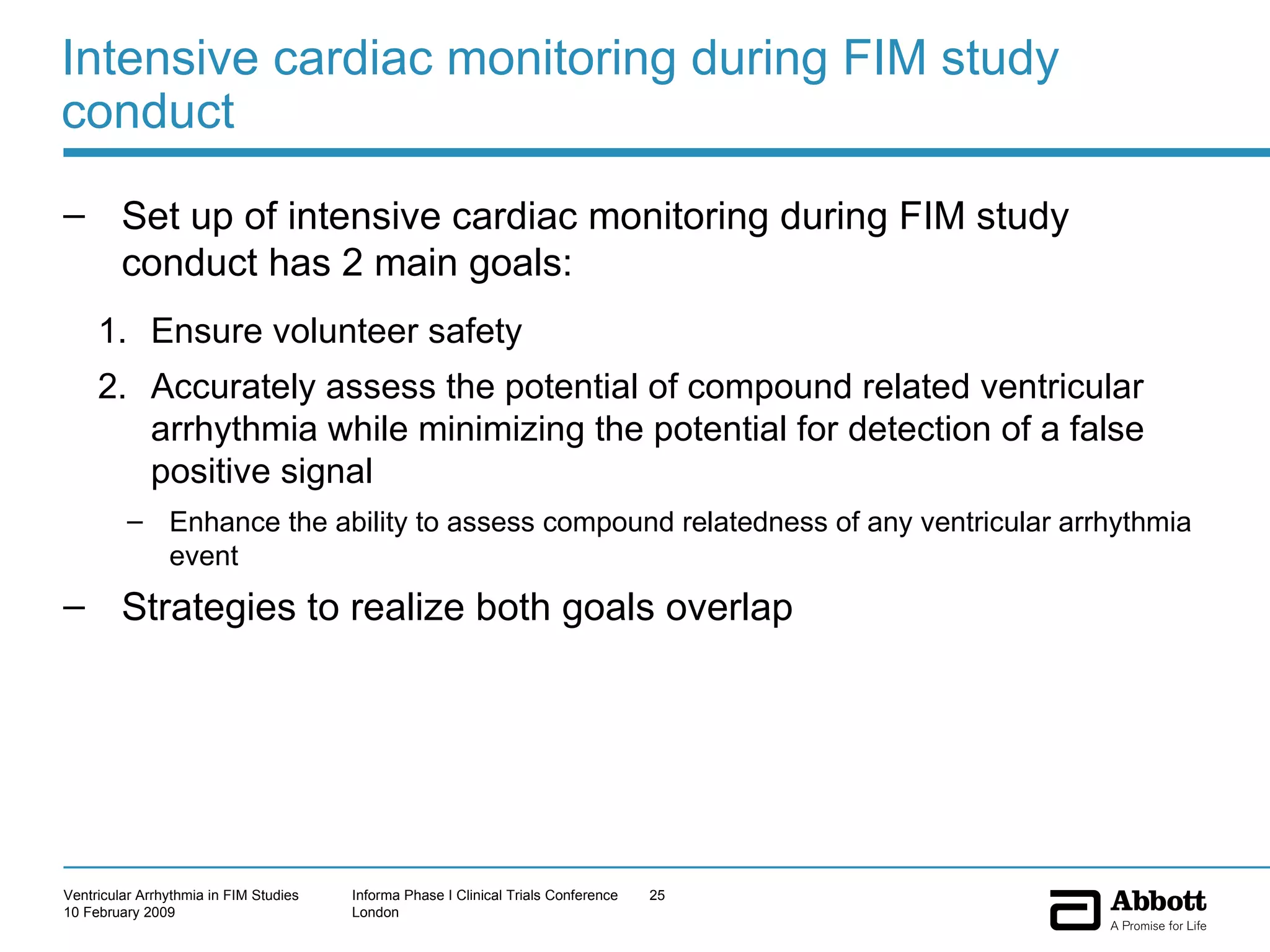 Intensive cardiac monitoring during FIM study conduct Set up of intensive cardiac monitoring during FIM study conduct has 2 main goals: Ensure volunteer safety Accurately assess the potential of compound related ventricular arrhythmia while minimizing the potential for detection of a false positive signal Enhance the ability to assess compound relatedness of any ventricular arrhythmia event Strategies to realize both goals overlap  