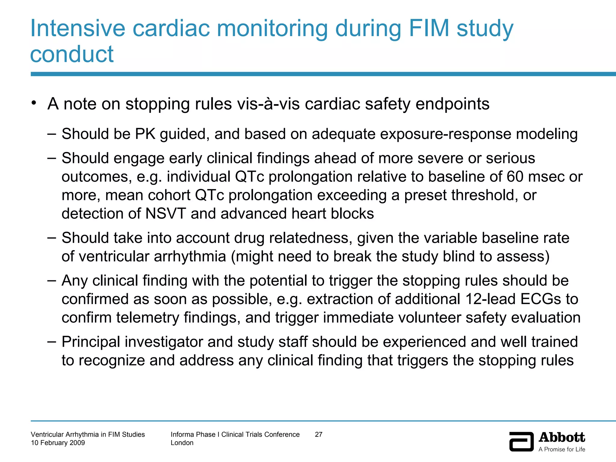 Intensive cardiac monitoring during FIM study conduct A note on stopping rules vis-à-vis cardiac safety endpoints Should be PK guided, and based on adequate exposure-response modeling Should engage early clinical findings ahead of more severe or serious outcomes, e.g. individual QTc prolongation relative to baseline of 60 msec or more, mean cohort QTc prolongation exceeding a preset threshold, or detection of NSVT and advanced heart blocks Should take into account drug relatedness, given the variable baseline rate of ventricular arrhythmia (might need to break the study blind to assess) Any clinical finding with the potential to trigger the stopping rules should be confirmed as soon as possible, e.g. extraction of additional 12-lead ECGs to confirm telemetry findings, and trigger immediate volunteer safety evaluation Principal investigator and study staff should be experienced and well trained to recognize and address any clinical finding that triggers the stopping rules 
