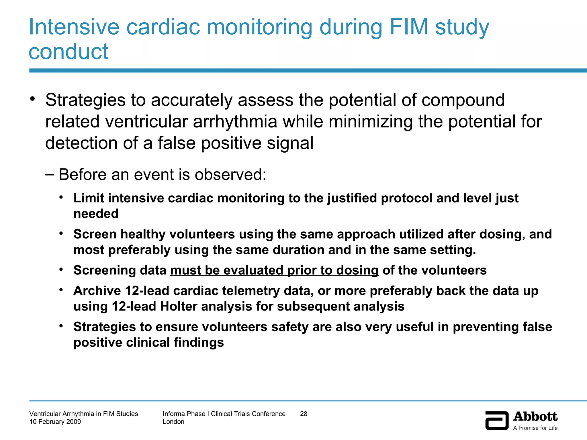 Intensive cardiac monitoring during FIM study conduct Strategies to accurately assess the potential of compound related ventricular arrhythmia while minimizing the potential for detection of a false positive signal Before an event is observed:  Limit intensive cardiac monitoring to the justified protocol and level just needed Screen healthy volunteers using the same approach utilized after dosing, and most preferably using the same duration and in the same setting.  Screening data  must be evaluated prior to dosing  of the volunteers Archive 12-lead cardiac telemetry data, or more preferably back the data up using 12-lead Holter analysis for subsequent analysis Strategies to ensure volunteers safety are also very useful in preventing false positive clinical findings  