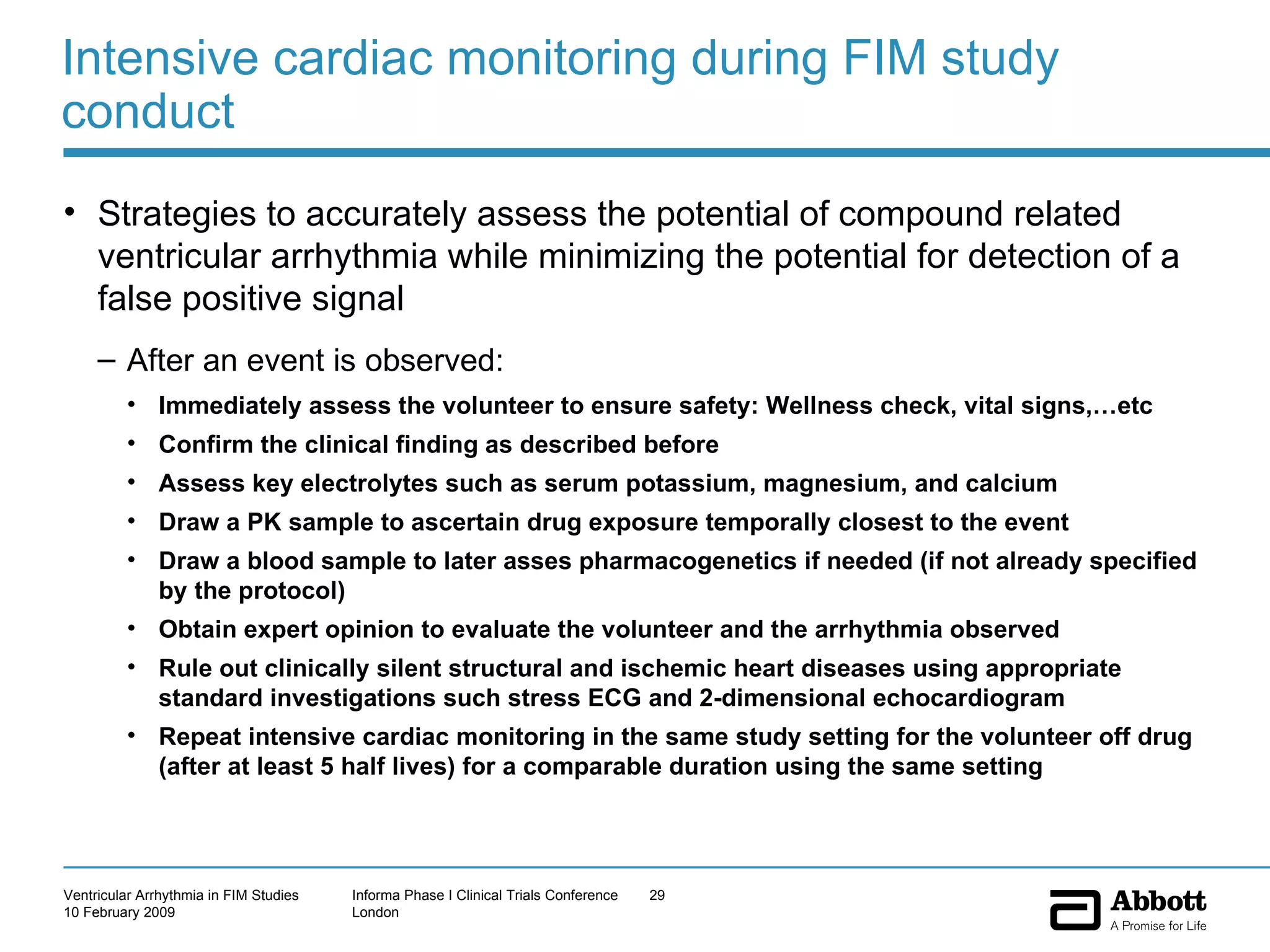 Intensive cardiac monitoring during FIM study conduct Strategies to accurately assess the potential of compound related ventricular arrhythmia while minimizing the potential for detection of a false positive signal After an event is observed:  Immediately assess the volunteer to ensure safety: Wellness check, vital signs,…etc Confirm the clinical finding as described before Assess key electrolytes such as serum potassium, magnesium, and calcium Draw a PK sample to ascertain drug exposure temporally closest to the event Draw a blood sample to later asses pharmacogenetics if needed (if not already specified by the protocol) Obtain expert opinion to evaluate the volunteer and the arrhythmia observed Rule out clinically silent structural and ischemic heart diseases using appropriate standard investigations such stress ECG and 2-dimensional echocardiogram Repeat intensive cardiac monitoring in the same study setting for the volunteer off drug (after at least 5 half lives) for a comparable duration using the same setting  