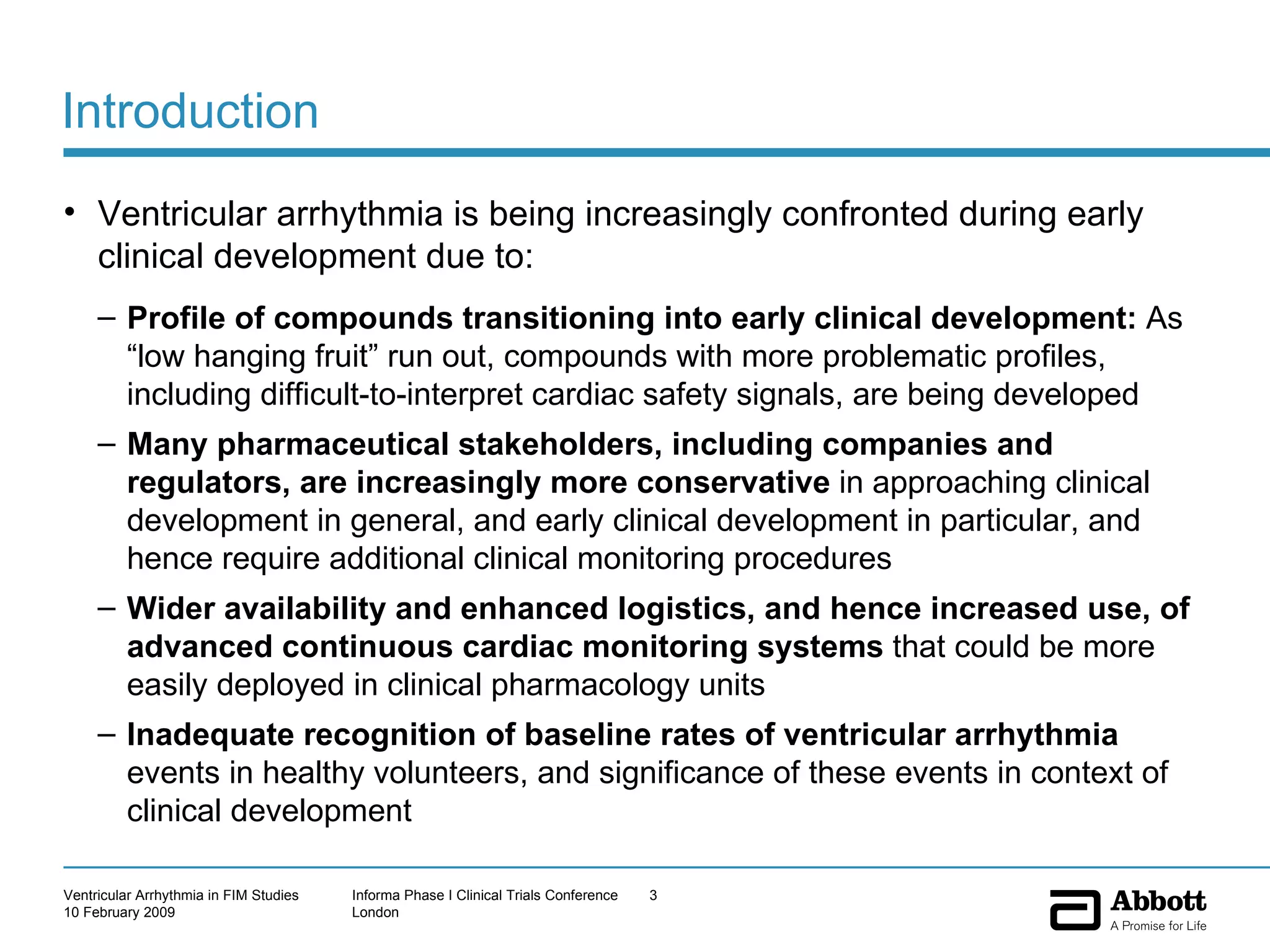 Introduction  Ventricular arrhythmia is being increasingly confronted during early clinical development due to: Profile of compounds transitioning into early clinical development:  As “low hanging fruit” run out, compounds with more problematic profiles, including difficult-to-interpret cardiac safety signals, are being developed Many pharmaceutical stakeholders, including companies and regulators, are increasingly more conservative  in approaching clinical development in general, and early clinical development in particular, and hence require additional clinical monitoring procedures Wider availability and enhanced logistics, and hence increased use, of advanced continuous cardiac monitoring systems  that could be more easily deployed in clinical pharmacology units Inadequate recognition of baseline rates of ventricular arrhythmia  events in healthy volunteers, and significance of these events in context of clinical development 