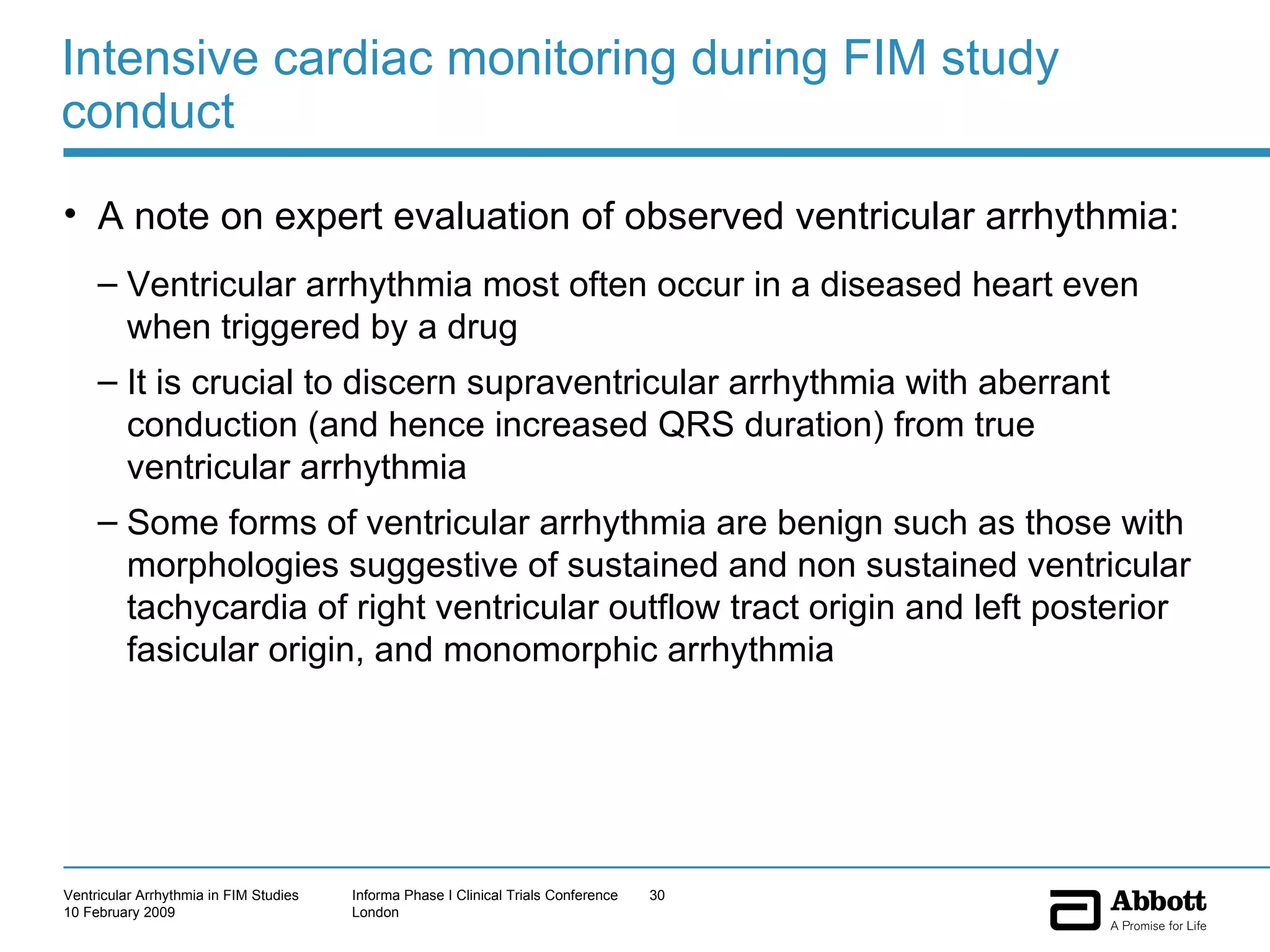 Intensive cardiac monitoring during FIM study conduct A note on expert evaluation of observed ventricular arrhythmia: Ventricular arrhythmia most often occur in a diseased heart even when triggered by a drug It is crucial to discern supraventricular arrhythmia with aberrant conduction (and hence increased QRS duration) from true ventricular arrhythmia Some forms of ventricular arrhythmia are benign such as those with morphologies suggestive of sustained and non sustained ventricular tachycardia of right ventricular outflow tract origin and left posterior fasicular origin, and monomorphic arrhythmia 