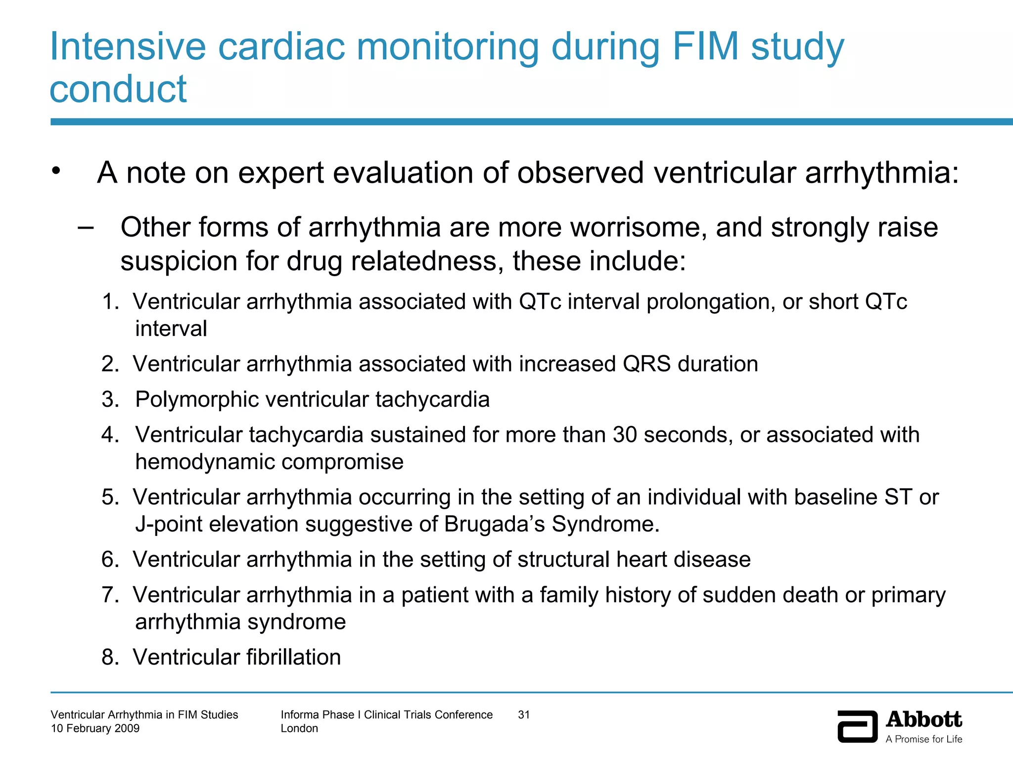 Intensive cardiac monitoring during FIM study conduct A note on expert evaluation of observed ventricular arrhythmia: Other forms of arrhythmia are more worrisome, and strongly raise suspicion for drug relatedness, these include: 1.  Ventricular arrhythmia associated with QTc interval prolongation, or short QTc interval 2.  Ventricular arrhythmia associated with increased QRS duration Polymorphic ventricular tachycardia Ventricular tachycardia sustained for more than 30 seconds, or associated with hemodynamic compromise  5.  Ventricular arrhythmia occurring in the setting of an individual with baseline ST or J-point elevation suggestive of Brugada’s Syndrome.  6.  Ventricular arrhythmia in the setting of structural heart disease 7.  Ventricular arrhythmia in a patient with a family history of sudden death or primary arrhythmia syndrome 8.  Ventricular fibrillation 