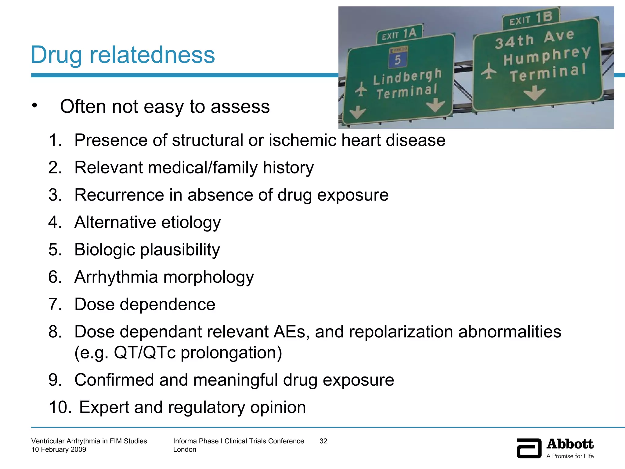 Drug relatedness Often not easy to assess Presence of structural or ischemic heart disease Relevant medical/family history Recurrence in absence of drug exposure Alternative etiology Biologic plausibility Arrhythmia morphology Dose dependence Dose dependant relevant AEs, and repolarization abnormalities (e.g. QT/QTc prolongation) Confirmed and meaningful drug exposure  Expert and regulatory opinion  