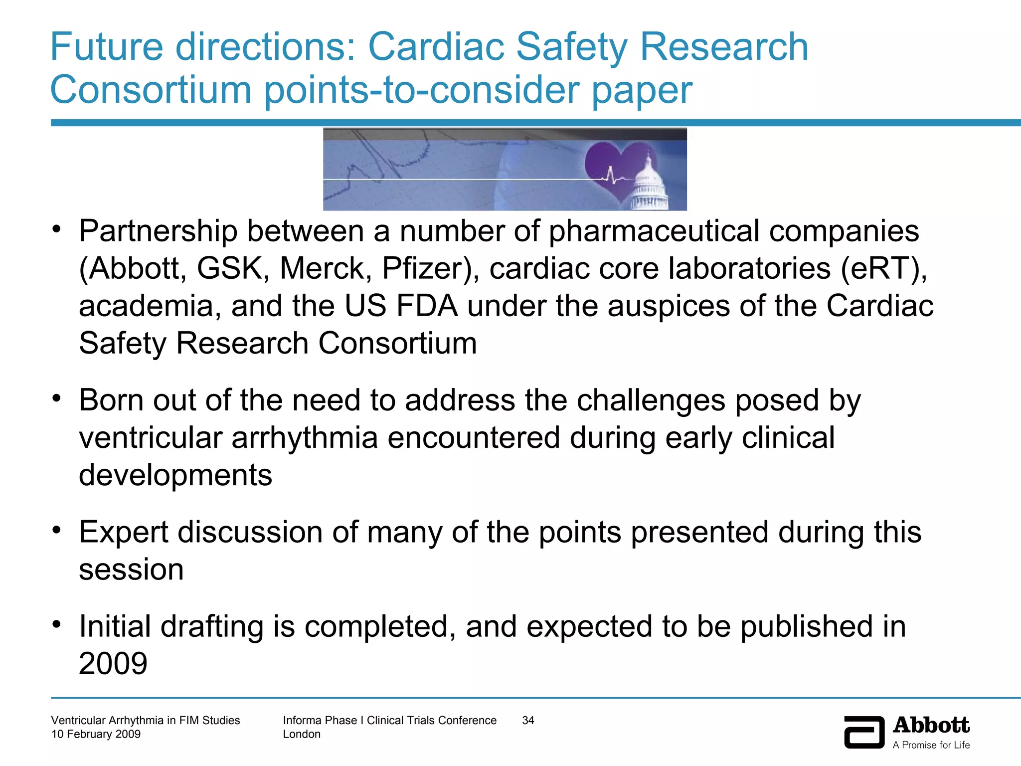 Future directions: Cardiac Safety Research Consortium points-to-consider paper Partnership between a number of pharmaceutical companies (Abbott, GSK, Merck, Pfizer), cardiac core laboratories (eRT), academia, and the US FDA under the auspices of the Cardiac Safety Research Consortium Born out of the need to address the challenges posed by ventricular arrhythmia encountered during early clinical developments Expert discussion of many of the points presented during this session Initial drafting is completed, and expected to be published in 2009 