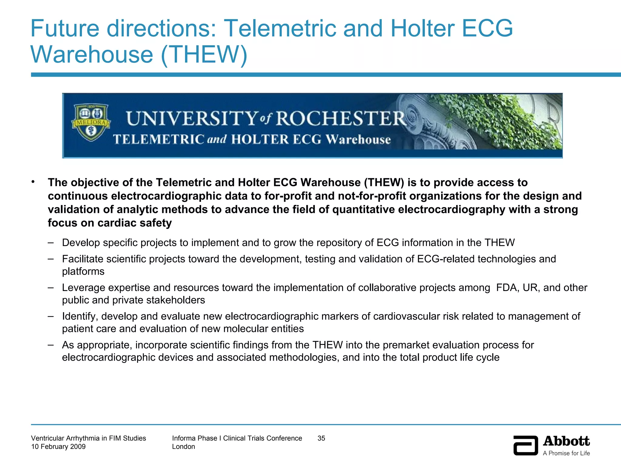 Future directions: Telemetric and Holter ECG Warehouse (THEW) The objective of the Telemetric and Holter ECG Warehouse (THEW) is to provide access to continuous electrocardiographic data to for-profit and not-for-profit organizations for the design and validation of analytic methods to advance the field of quantitative electrocardiography with a strong focus on cardiac safety Develop specific projects to implement and to grow the repository of ECG information in the THEW  Facilitate scientific projects toward the development, testing and validation of ECG-related technologies and platforms Leverage expertise and resources toward the implementation of collaborative projects among  FDA, UR, and other public and private stakeholders Identify, develop and evaluate new electrocardiographic markers of cardiovascular risk related to management of patient care and evaluation of new molecular entities As appropriate, incorporate scientific findings from the THEW into the premarket evaluation process for electrocardiographic devices and associated methodologies, and into the total product life cycle 