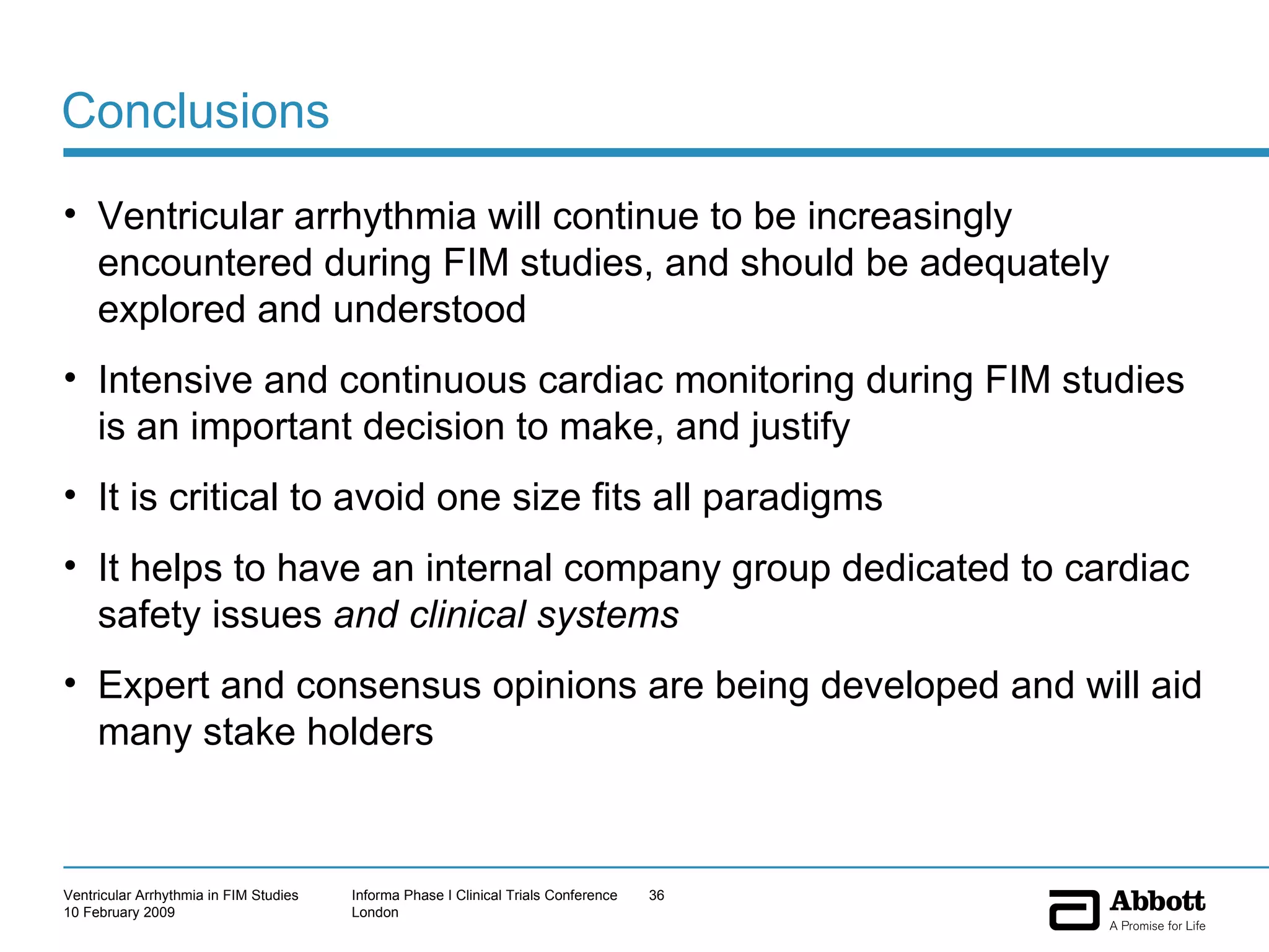 Conclusions Ventricular arrhythmia will continue to be increasingly encountered during FIM studies, and should be adequately explored and understood Intensive and continuous cardiac monitoring during FIM studies is an important decision to make, and justify It is critical to avoid one size fits all paradigms It helps to have an internal company group dedicated to cardiac safety issues  and clinical systems Expert and consensus opinions are being developed and will aid many stake holders 