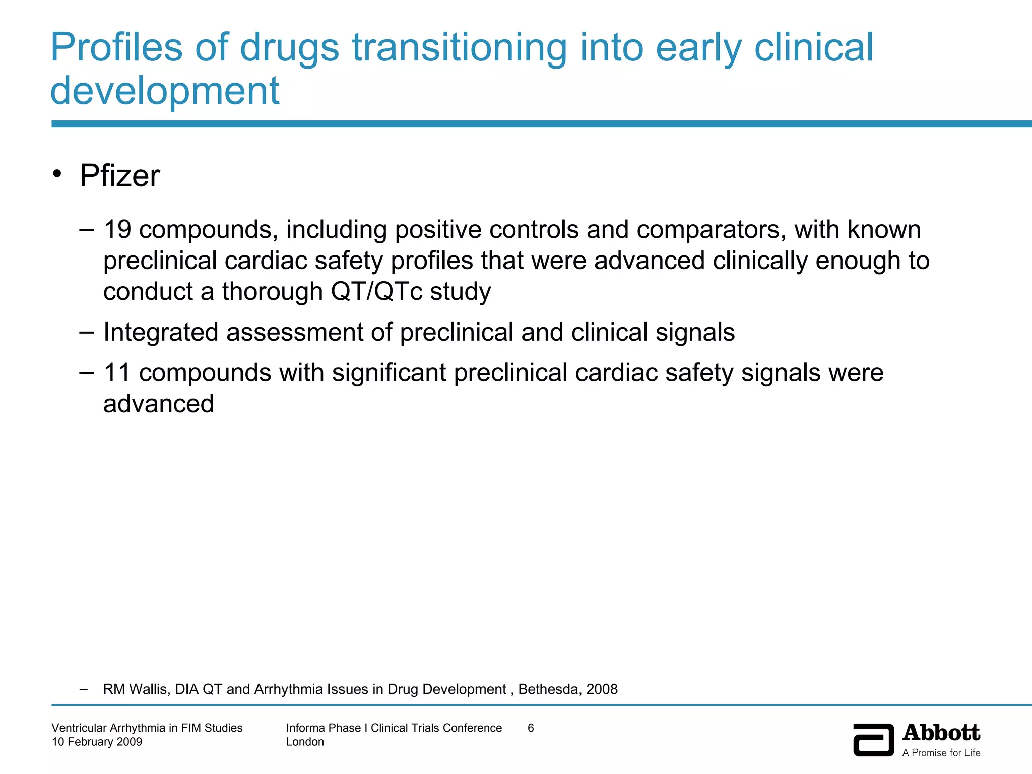 Profiles of drugs transitioning into early clinical development Pfizer 19 compounds, including positive controls and comparators, with known preclinical cardiac safety profiles that were advanced clinically enough to conduct a thorough QT/QTc study Integrated assessment of preclinical and clinical signals  11 compounds with significant preclinical cardiac safety signals were advanced RM Wallis, DIA QT and Arrhythmia Issues in Drug Development , Bethesda, 2008 