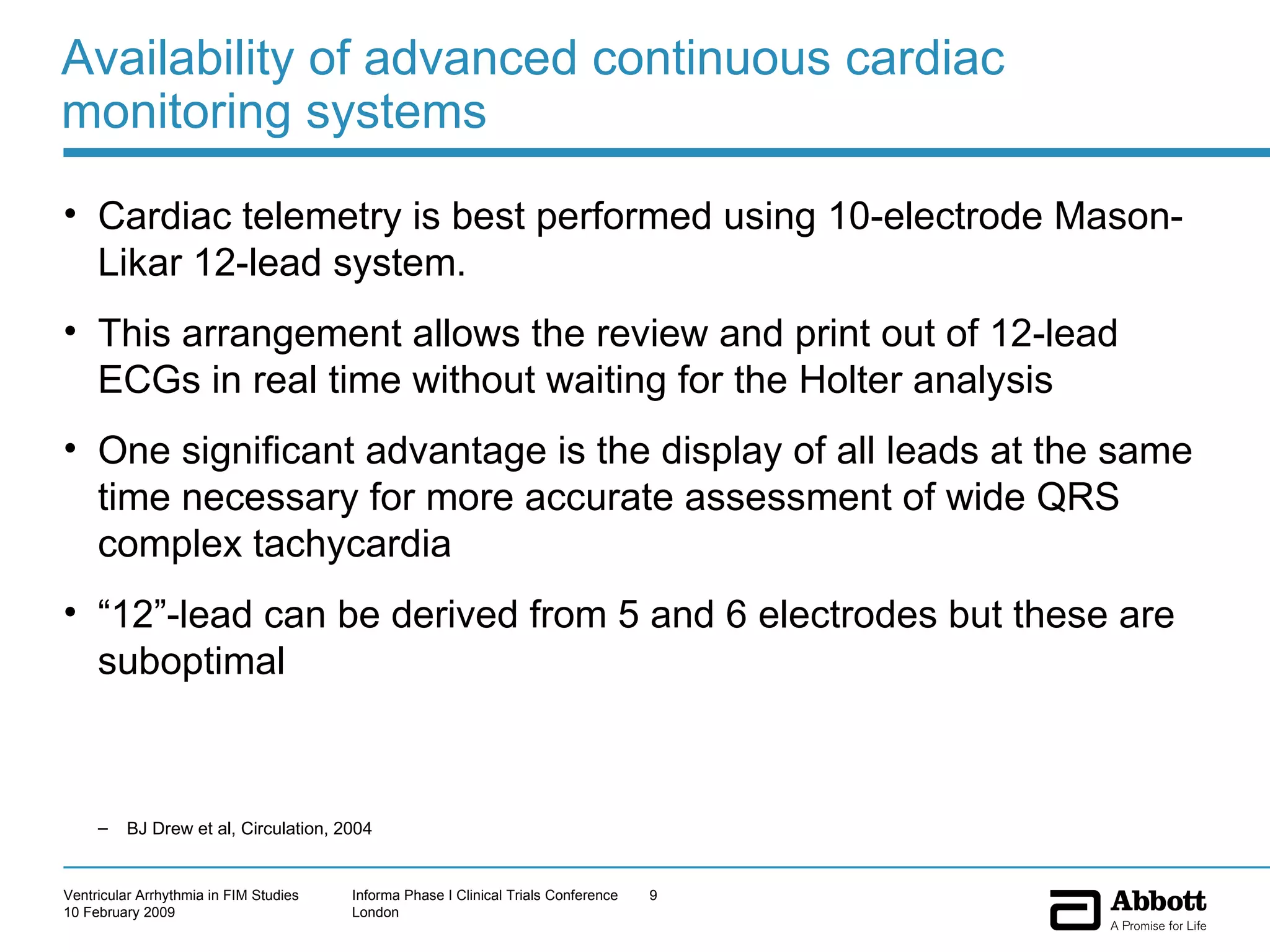 Availability of advanced continuous cardiac monitoring systems Cardiac telemetry is best performed using 10-electrode Mason-Likar 12-lead system.  This arrangement allows the review and print out of 12-lead ECGs in real time without waiting for the Holter analysis  One significant advantage is the display of all leads at the same time necessary for more accurate assessment of wide QRS complex tachycardia  “ 12”-lead can be derived from 5 and 6 electrodes but these are suboptimal BJ Drew et al, Circulation, 2004 
