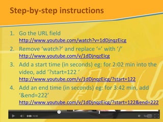 Step-by-step instructions
1. Go the URL field
http://www.youtube.com/watch?v=1dDjnqzEicg

2. Remove ‘watch?’ and replace ‘=’ with ‘/’
http://www.youtube.com/v/1dDjnqzEicg

3. Add a start time (in seconds) eg: for 2:02 min into the
video, add ‘?start=122 ‘
http://www.youtube.com/v/1dDjnqzEicg/?start=122

4. Add an end time (in seconds) eg: for 3:42 min, add
‘&end=222’
http://www.youtube.com/v/1dDjnqzEicg/?start=122&end=222

 