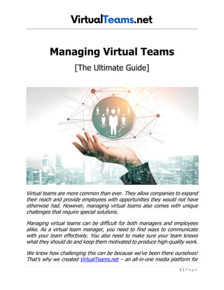 1 | P a g e
Managing Virtual Teams
[The Ultimate Guide]
Virtual teams are more common than ever. They allow companies to expand
their reach and provide employees with opportunities they would not have
otherwise had. However, managing virtual teams also comes with unique
challenges that require special solutions.
Managing virtual teams can be difficult for both managers and employees
alike. As a virtual team manager, you need to find ways to communicate
with your team effectively. You also need to make sure your team knows
what they should do and keep them motivated to produce high-quality work.
We know how challenging this can be because we’ve been there ourselves!
That’s why we created VirtualTeams.net – an all-in-one media platform for
 