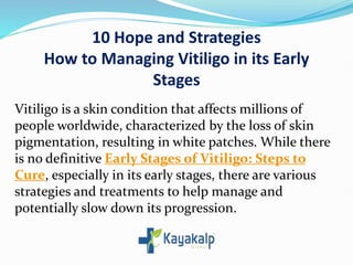 10 Hope and Strategies
How to Managing Vitiligo in its Early
Stages
Vitiligo is a skin condition that affects millions of
people worldwide, characterized by the loss of skin
pigmentation, resulting in white patches. While there
is no definitive Early Stages of Vitiligo: Steps to
Cure, especially in its early stages, there are various
strategies and treatments to help manage and
potentially slow down its progression.
 