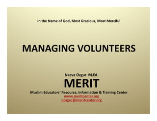 In	
  the	
  Name	
  of	
  God,	
  Most	
  Gracious,	
  Most	
  Merciful	
  




MANAGING	
  VOLUNTEERS	
  

                               Necva	
  Ozgur	
  	
  M.Ed.    	
  
                               MERIT	
  
 Muslim	
  Educators’	
  Resource,	
  InformaDon	
  &	
  Training	
  Center	
  
                          www.meritcenter.org	
  	
  	
  	
  	
  	
  	
  	
  	
  	
  	
  
                         nozgur@meritcenter.org	
  
 