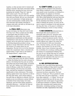 together, or when we have work to transact and                 6. CAN'T LOSE. As many front-
 gossip to transmit. This leaves newcomers sitting        running political candidates have learned to
 painfully alone, watching the inner circle and           their dismay, working for a sure thing strikes
 pondering the invisible "Keep Out" signs we              most people as just as pointless as working for a
 didn't mean to post. You can't stop the                  futile longshot. For purposes of volunteer
 formation of cliques, and you can't stop wanting         morale, the ideal probability of success is about
 time with your friends. But you can consciously          40%: We're a little behind but with your help we're
 reach out to newcomers. In larger groups you             going to pull into the lead. Be especially alert
 can even institutionalize a buddy system. Pair           for the anticlimax that follows a victory. You
 each newcomer with another newcomer to                   need to celebrate the success, of course, but be
 compare notes with, and with an old-timer to go          sure to connect it in advance to the next step and
 to for basic information.                                the step after that, so the pause to celebrate is
                                                          always following by a reason to keep working.
         4. PULL OUT. Newcomers may
   become old-timers, but they don't want to feel                  7. NO GROWTH. Alienated labor is
   that they must. That is, people are more likely          bad enough when you're paid for it; it's
   to participate when the extent of their                  intolerable when you're not. Volunteer work
  .participation is safely under theircontro 1.        ..'_._
                                                            should beinterestinqrat.should      offer variety,
   Organizational commitmentsare like personal            . change, achancefor.personal       growth. There is
   commitments in this way: No.one likes to feel            boring work to be done: nf course. But spread it
   trapped, and so the sense that a person or group         around (officers too); make it fun where you
   is clutching desperately provokes a strong               can; and alternate it with more interesting
   impulse to escape while there's still time. Part of      work, volunteer training, and other plums. Note,
   the solution is to project desire but not                however, that boredom is in the eye of the
   desperation. The rest of it is to let the volunteer      beholder. Some of your volunteers may prefer
   control the commitment; when a volunteer sets            the conviviality of an envelope-stuffing party to
   explicit limits ("1 don't want to sell tickets to        the tension of a Congressional lobbying visit.
   the lasagna dinner"), respect them.                      But most do not; though they may not complain
                                                             (until they quit), they expect a chance to grow.
          5. CAN'T WIN. Nothing scares                      Look around for volunteers who may be in a no-
   volunteers away faster than the sense of futility        growth rut, and offer them a spicy new
   - either the feeling that the work is doomed to          challenge.
   defeat or the feeling that the goals are unclear,
   that defeat and victory hardly apply. To forestall              8. NO APPRECIATION.
   this "can't win" feeling, try to build instead a         Volunteers don't just enjoy being appreciated.
   sense .of efficacy, a sense that the goals are           They need it (without.it they tend to lose faith
. worth achieving, that the.qroup can achieve           .:,in.the .value.ofszhatztbeyre     doing) 'and they
. them,and that the volunteer .is contributing           .... es.erve .it. Ata.minimum,
                                                            d                             appreciating
 . significantly to their achievement. This means          volunteershas.fhree .components. The most
   defining explicit short-term objectives as well as       obvious is "thank you": We are grateful for what
   the long-term vision, and it means making a              you have done. But just as important - and far
   fuss each time an objective is achieved. Don't let       more often neglected - is "please": We are not
   people go out on an afternoon canvass without            taking for granted that you will do more. And
   a standard of how many homes, how many                   perhaps the most crucial aspect of appreciation
   signatures, and how many dollars represent a             is meticulous attention to logistics: Returning
   successful afternoon - and don't let them go             phone calls, answering notes, passing along
   horne afterward without crowing over the                 information, scheduling meetings at times the
   success.                                                 volunteer can make. Organizations that really
 