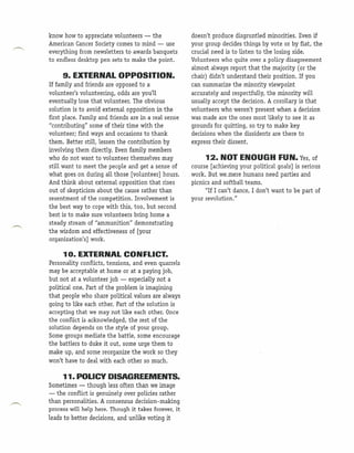 know how to appreciate volunteers - the               doesn't produce disgruntled minorities. Even if
American Cancer Society comes to mind - use           your group decides things by vote or by fiat, the
everything from newsletters to awards banquets        crucial need is to listen to the losing side.
to endless desktop pen sets to make the point.        Volunteers who quite over a policy disagreement
                                                      almost always report that the majority (or the
     9. EXTERNAL OPPOSITION.                          chair) didn't understand their position. If you
If family and friends are opposed to a                can summarize the minority viewpoint
volunteer's volunteering, odds are you'll             accurately and respectfully, the minority will
eventually lose that volunteer. The obvious           usually accept the decision. A coronary is that
solution is to avoid external opposition in the       volunteers who weren't present when a decision
first place. Family and friends are in a real sense   was made are the ones most likely to see it as
"contributing" some of their time with the            grounds for quitting, so try to make key
volunteer; find ways and occasions to thank           decisions when the dissidents are there to
them. Better still, lessen the contribution by        express their dissent.
involving them directly. Even family members
who do not want to volunteer themselves may                12. NOT ENOUGH FUN.                   Yes, of
still want to meet the people and get a sense of      course [achieving your political goals] is serious
what goes on during aU those [volunteer] hours.       work .. But we.mere. humans need parties .and
And think about external opposition that rises        picnics and softball teams.
out of skepticism about the cause rather than               "If I can't dance, I don't want to be part of
resentment of the competition. Involvement is         your revolution."
the best way to cope with this, too, but second
best is to make sure volunteers bring home a
steady stream of "ammunition" demonstrating
the wisdom and effectiveness of [your
organization's] work.

     1o. EXTERNAL CONFLICT.
Personality conflicts, tensions, and even quarrels
may be acceptable at home or at a paying job,
but not at a volunteer job - especially not a
political one. Part of the problem is imagining
that people who share political values are always
going to like each other. Part of the solution is
accepting that we may not like each other. Once
the conflict is acknowledged, the rest of the
solution depends on the style of your group.
Some groups mediate the battle, some encourage
the battlers to duke it out, some urge them to
make up, and some reorganize the work so they
won't have to deal with each other so much.

     11. POLICY DISAGREEMENTS.
Sometimes - though less often than we image
- the conflict is genuinely over policies rather
than personalities. A consensus decision-making
process will help here. Though it takes forever, it
leads to better decisions, and unlike voting it
 