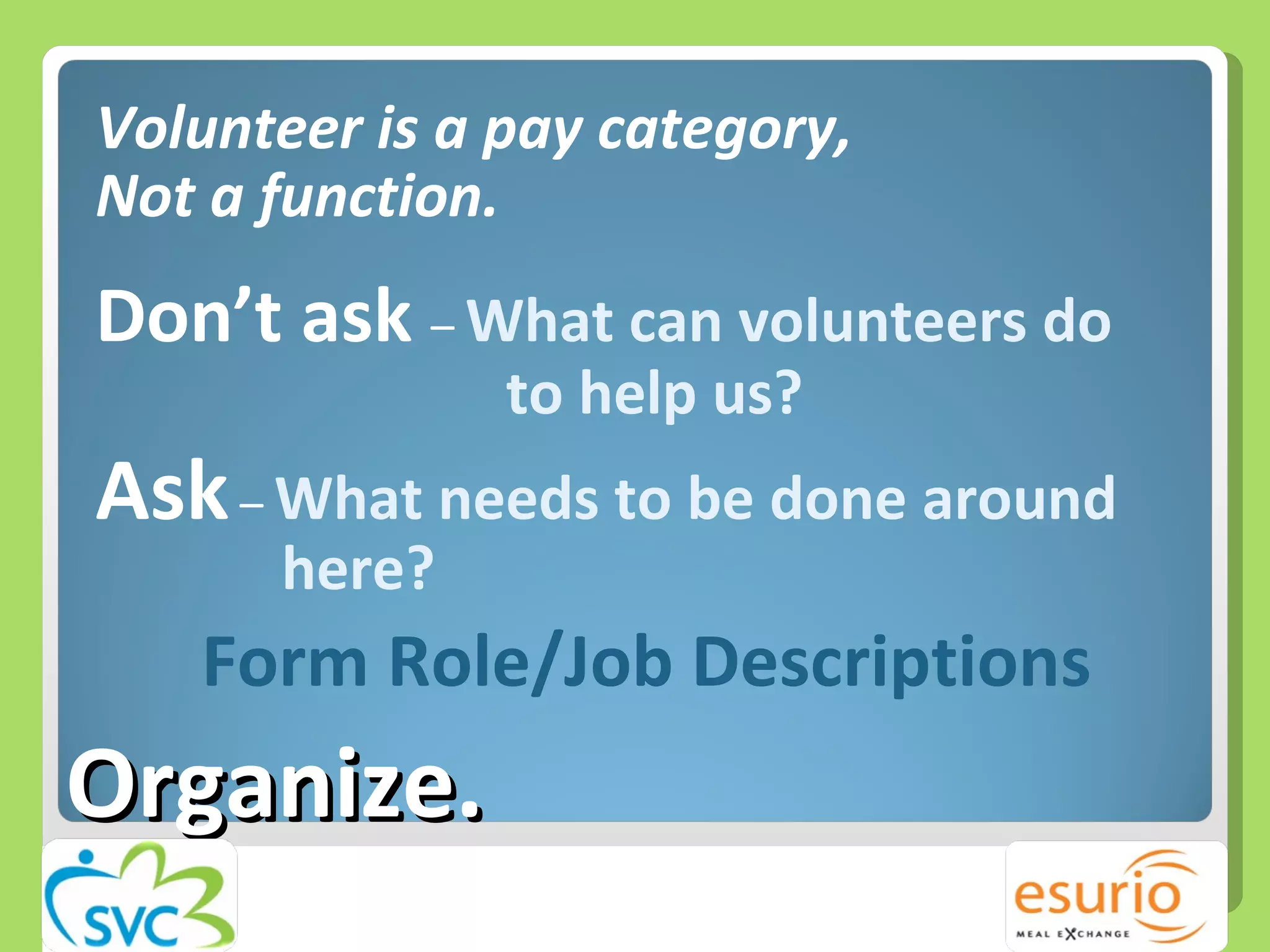 Volunteer is a pay category,  Not a function. Don’t ask  –  What can volunteers do    to help us? Ask  –  What needs to be done around    here? Form Role/Job Descriptions  Organize. 