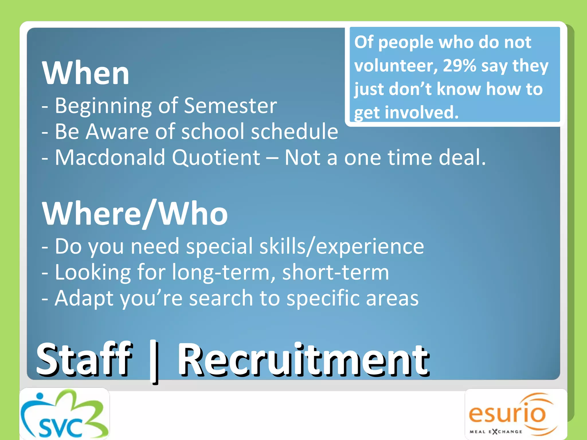 When - Beginning of Semester - Be Aware of school schedule - Macdonald Quotient – Not a one time deal.  Where/Who - Do you need special skills/experience - Looking for long-term, short-term - Adapt you’re search to specific areas Staff | Recruitment Of people who do not volunteer, 29% say they just don’t know how to get involved. 