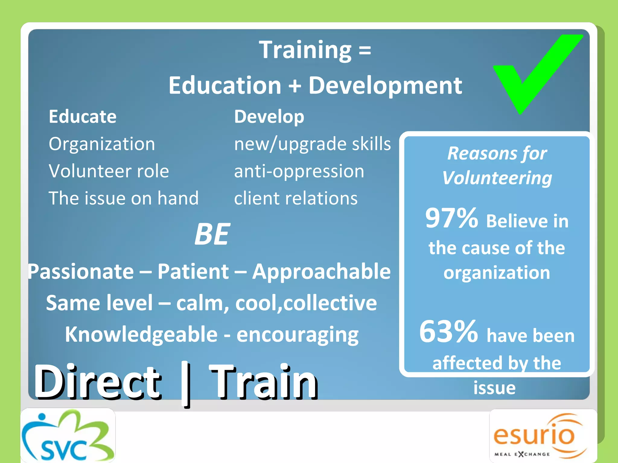 Training = Education + Development Educate Develop Organization new/upgrade skills Volunteer role anti-oppression The issue on hand client relations BE Passionate – Patient – Approachable  Same level – calm, cool,collective Knowledgeable - encouraging Direct | Train Reasons for Volunteering 97%  Believe in the cause of the organization 63%  have been affected by the issue  