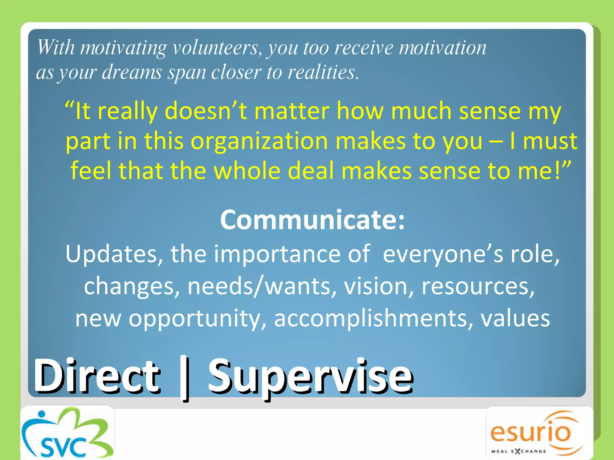 Direct | Supervise “ It really doesn’t matter how much sense my part in this organization makes to you – I must feel that the whole deal makes sense to me!” Communicate: Updates, the importance of  everyone’s role, changes, needs/wants, vision, resources,  new opportunity, accomplishments, values With motivating volunteers, you too receive motivation as your dreams span closer to realities.  