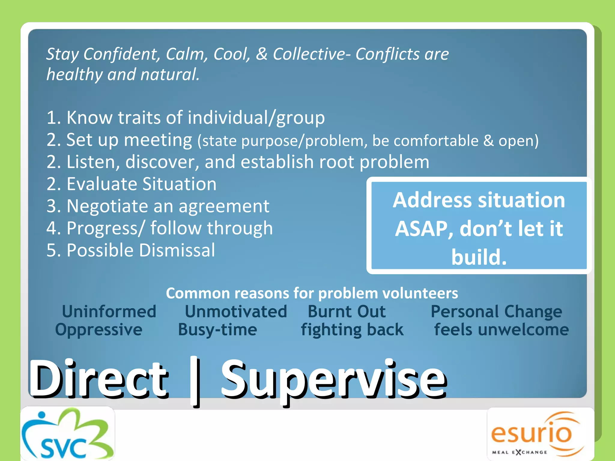 Direct | Supervise Stay Confident, Calm, Cool, & Collective- Conflicts are  healthy and natural. 1. Know traits of individual/group 2. Set up meeting  (state purpose/problem, be comfortable & open) 2. Listen, discover, and establish root problem 2. Evaluate Situation  3. Negotiate an agreement 4. Progress/ follow through 5. Possible Dismissal  Common reasons for problem volunteers Uninformed Unmotivated Burnt Out Personal Change Oppressive Busy-time fighting back   feels unwelcome Address situation ASAP, don’t let it build. 