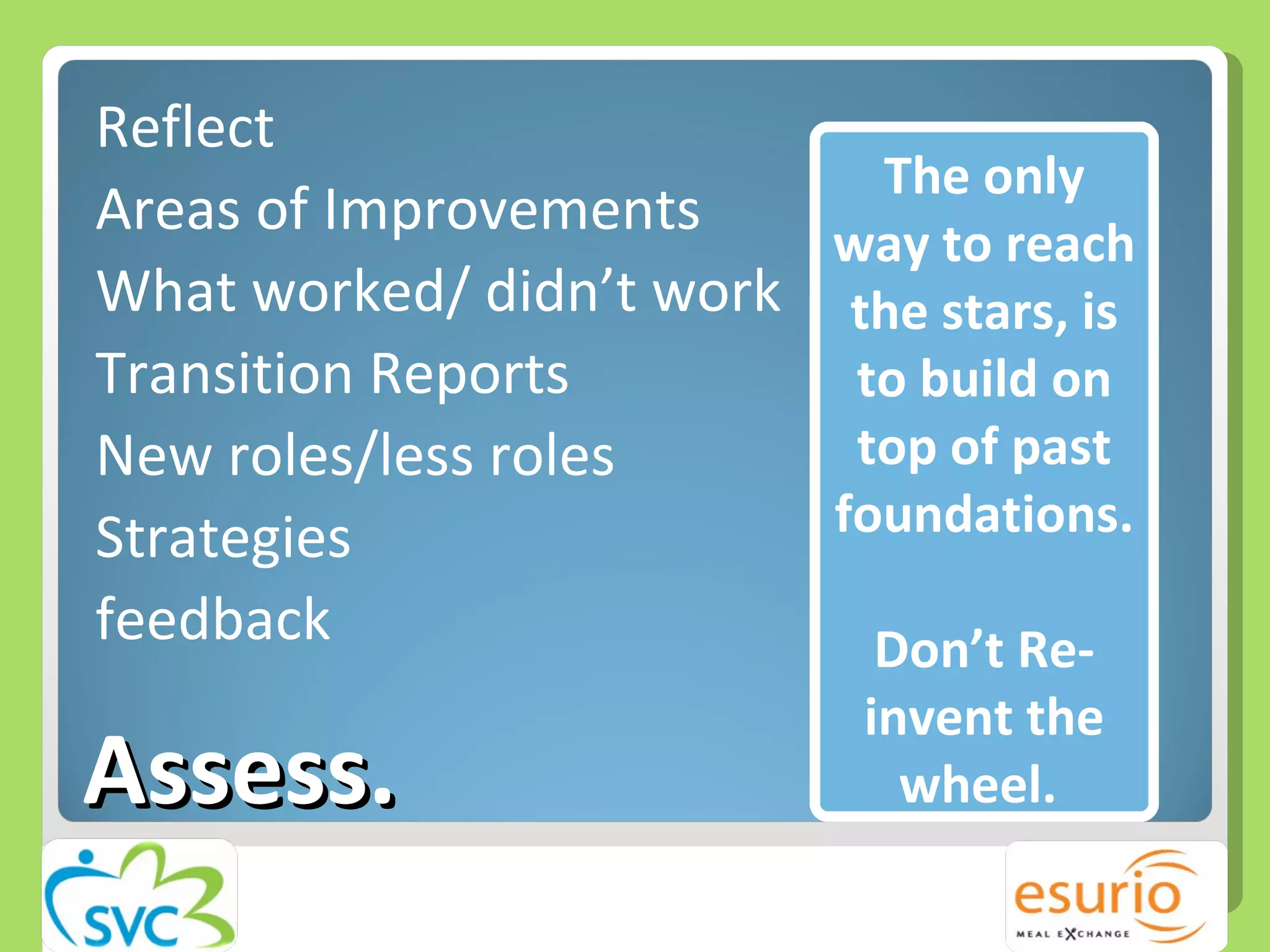 Assess. Reflect Areas of Improvements What worked/ didn’t work Transition Reports  New roles/less roles Strategies feedback The only way to reach the stars, is to build on top of past foundations. Don’t Re-invent the wheel.  