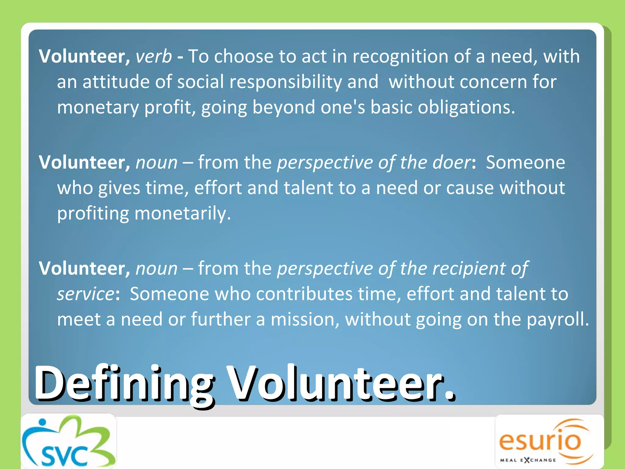 Defining Volunteer.  Volunteer,  verb  -  To choose to act in recognition of a need, with an attitude of social responsibility and  without concern for monetary profit, going beyond one's basic obligations.  Volunteer,  noun  – from the  perspective of the doer :   Someone who gives time, effort and talent to a need or cause without profiting monetarily. Volunteer,  noun  – from the  perspective of the recipient of service :   Someone who contributes time, effort and talent to meet a need or further a mission, without going on the payroll. 