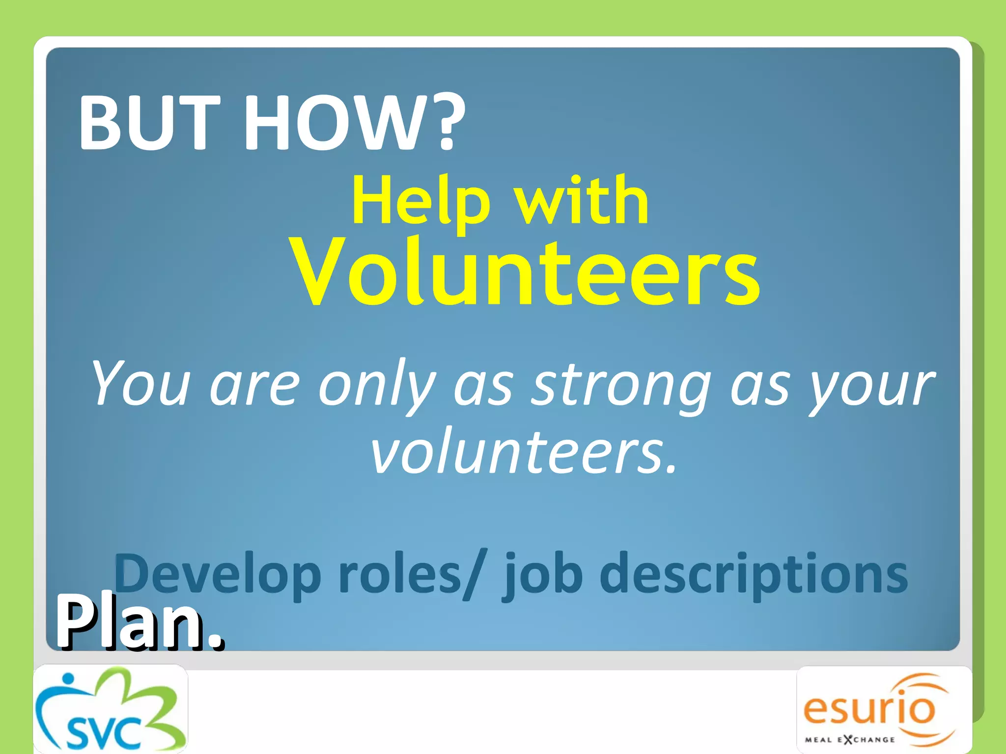 BUT HOW? Help with  Volunteers You are only as strong as your volunteers. Develop roles/ job descriptions Plan. 