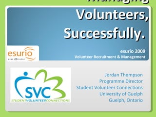 Managing Volunteers,  Successfully.  Jordan Thompson Programme Director Student Volunteer Connections University of Guelph Guelph, Ontario esurio 2009 Volunteer Recruitment & Management 