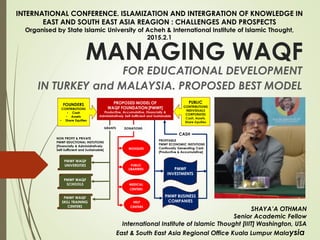 MANAGING WAQF
FOR EDUCATIONAL DEVELOPMENT
IN TURKEY and MALAYSIA. PROPOSED BEST MODEL
SHAYA’A OTHMAN
Senior Academic Fellow
International Institute of Islamic Thought [IIIT] Washington, USA
East & South East Asia Regional Office Kuala Lumpur Malaysia
INTERNATIONAL CONFERENCE. ISLAMIZATION AND INTERGRATION OF KNOWLEDGE IN
EAST AND SOUTH EAST ASIA REAGION : CHALLENGES AND PROSPECTS
Organised by State Islamic University of Acheh & International Institute of Islamic Thought,
2015.2.1
 