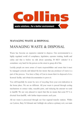 MANAGING WASTE & DISPOSAL
MANAGING WASTE & DISPOSAL
Waste has become an expensive material to dispose. Our environmental is a
highly regulated world of compliance, legislation, operator training, health and
safety and that is before we talk about operating 30 HGV vehicles! It is
sometimes very hard for the person on the street to grasp all of this.
Luckily people are more aware of waste responsibilities and aware that it must
be managed correctly and indeed the law insists that any producer of waste is a
part of the process. You have a Duty of Care to insure that it is disposed of at a
licensed facility and obtain documentation to prove it.
You will hopefully be aware by now of recycling from your own indicatives in
the home place. We are no different. All your waste is passed through sorting
mechanisms to extract value, reusable parts, and reducing the amount we send
to landfill. We are very pleased to report that this no means that some 95 % is
diverted from landfill, with further improvements each year.
All our waste is processed through our four regional transfer stations. Whilst
our Leiston, Bury St Edmund and Ardleigh site achieve a primary sort, our main
 