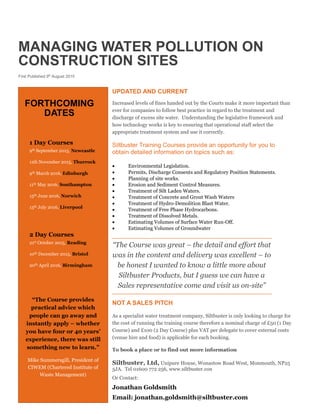 MANAGING WATER POLLUTION ON
CONSTRUCTION SITES
First Published 9th
August 2015
UPDATED AND CURRENT
Increased levels of fines handed out by the Courts make it more important than
ever for companies to follow best practice in regard to the treatment and
discharge of excess site water. Understanding the legislative framework and
how technology works is key to ensuring that operational staff select the
appropriate treatment system and use it correctly.
Siltbuster Training Courses provide an opportunity for you to
obtain detailed information on topics such as:
 Environmental Legislation.
 Permits, Discharge Consents and Regulatory Position Statements.
 Planning of site works.
 Erosion and Sediment Control Measures.
 Treatment of Silt Laden Waters.
 Treatment of Concrete and Grout Wash Waters
 Treatment of Hydro-Demolition Blast Water.
 Treatment of Free Phase Hydrocarbons.
 Treatment of Dissolved Metals.
 Estimating Volumes of Surface Water Run-Off.
 Estimating Volumes of Groundwater
“The Course was great – the detail and effort that
was in the content and delivery was excellent – to
be honest I wanted to know a little more about
Siltbuster Products, but I guess we can have a
Sales representative come and visit us on-site”
NOT A SALES PITCH
As a specialist water treatment company, Siltbuster is only looking to charge for
the cost of running the training course therefore a nominal charge of £50 (1 Day
Course) and £100 (2 Day Course) plus VAT per delegate to cover external costs
(venue hire and food) is applicable for each booking.
To book a place or to find out more information
Siltbuster, Ltd, Unipure House, Wonastow Road West, Monmouth, NP25
5JA. Tel 01600 772 256, www.siltbuster.con
Or Contact:
Jonathan Goldsmith
Email: jonathan.goldsmith@siltbuster.com
FORTHCOMING
DATES
1 Day Courses
9th September 2015, Newcastle
11th November 2015, Thurrock
9th March 2016, Edinburgh
11th May 2016, Southampton
15th June 2016, Norwich
13th July 2016, Liverpool
2 Day Courses
21st October 2015, Reading
10th December 2015, Bristol
20th April 2016, Birmingham
“The Course provides
practical advice which
people can go away and
instantly apply – whether
you have four or 40 years’
experience, there was still
something new to learn.”
Mike Summersgill, President of
CIWEM (Chartered Institute of
Waste Management)
 