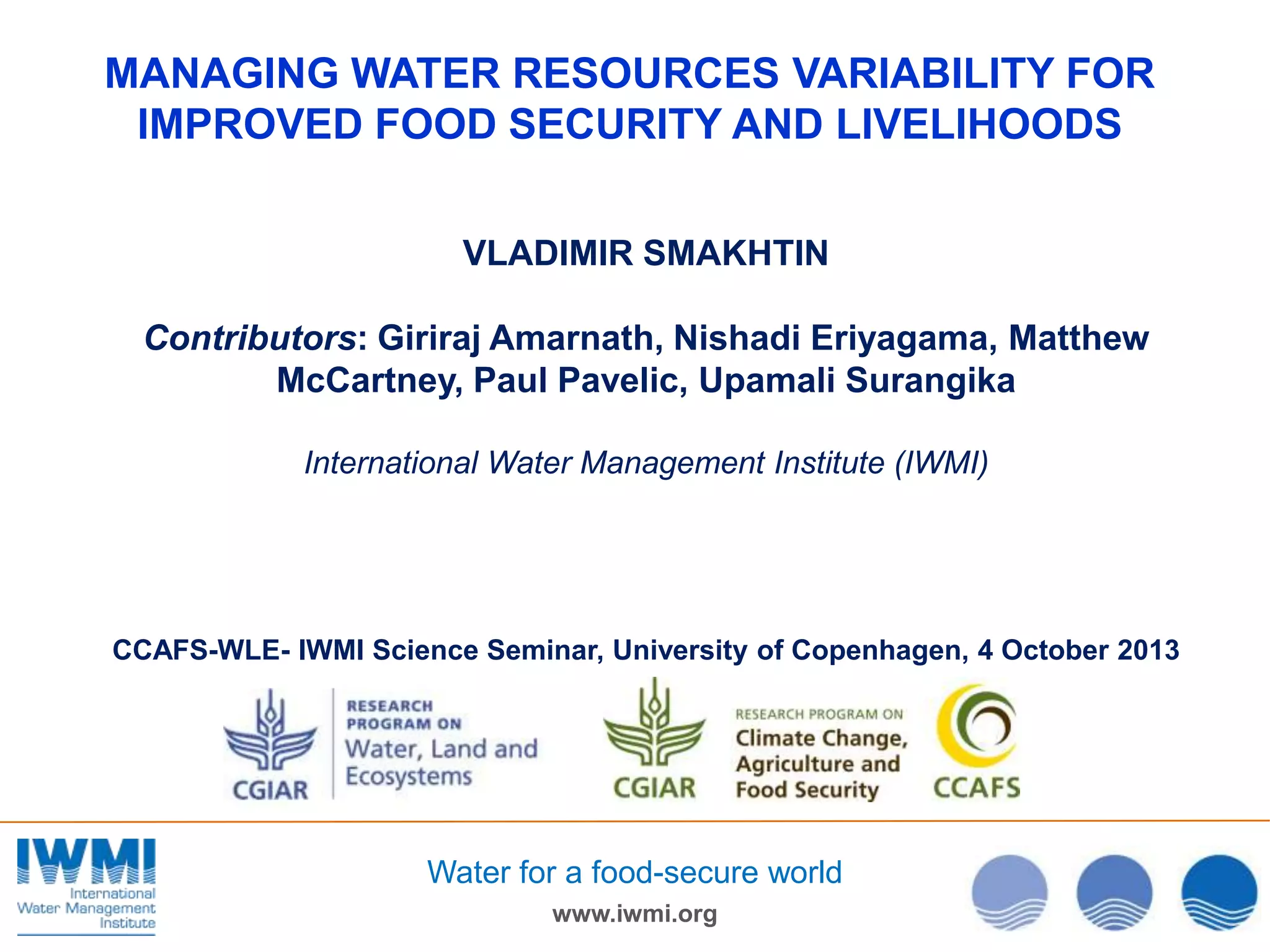 MANAGING WATER RESOURCES VARIABILITY FOR
IMPROVED FOOD SECURITY AND LIVELIHOODS
VLADIMIR SMAKHTIN
Contributors: Giriraj Amarnath, Nishadi Eriyagama, Matthew
McCartney, Paul Pavelic, Upamali Surangika
International Water Management Institute (IWMI)

CCAFS-WLE- IWMI Science Seminar, University of Copenhagen, 4 October 2013

Water for a food-secure world
www.iwmi.org

 