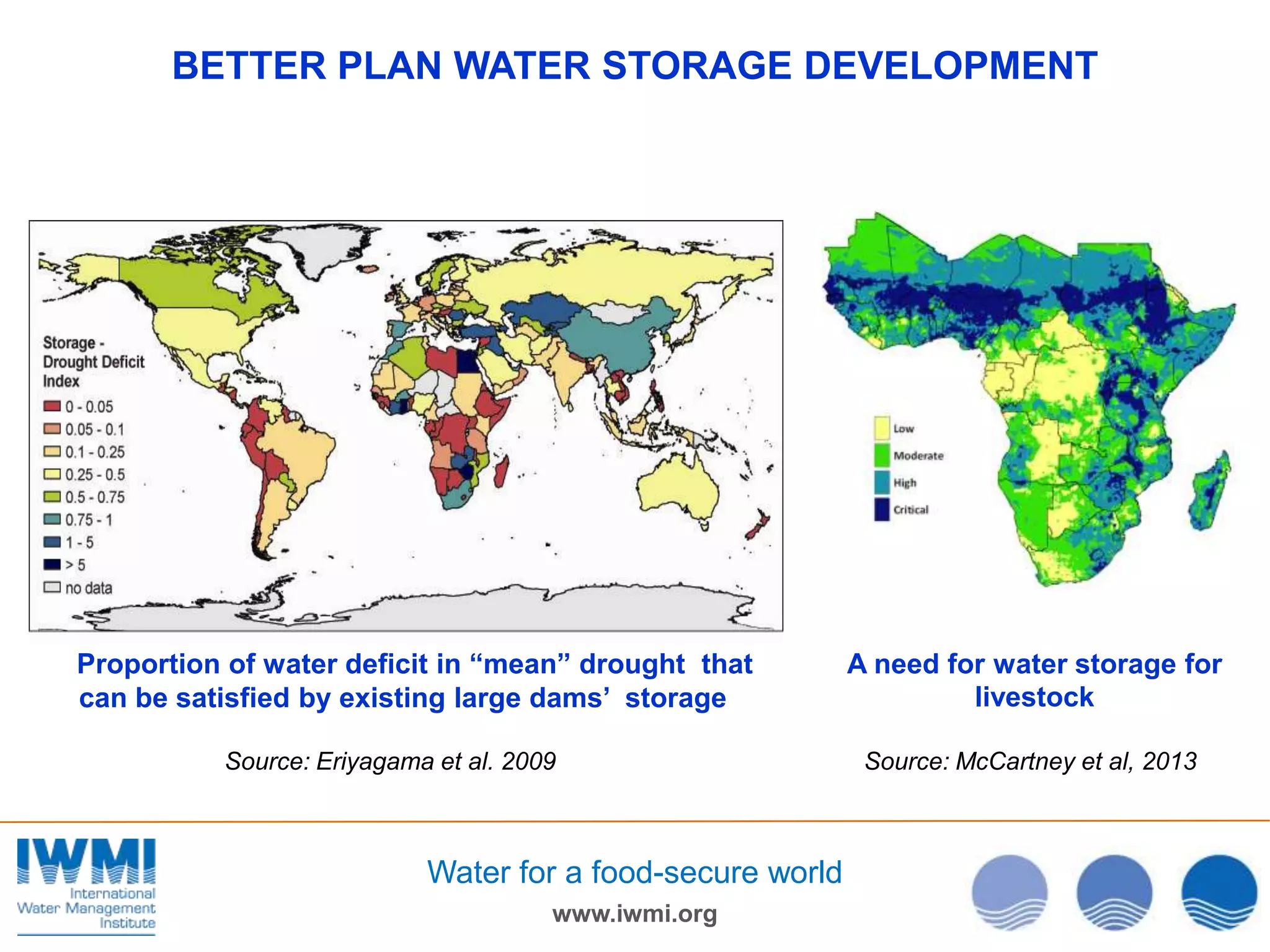 BETTER PLAN WATER STORAGE DEVELOPMENT

Proportion of water deficit in “mean” drought that
can be satisfied by existing large dams’ storage
Source: Eriyagama et al. 2009

Water for a food-secure world
www.iwmi.org

A need for water storage for
livestock
Source: McCartney et al, 2013

 