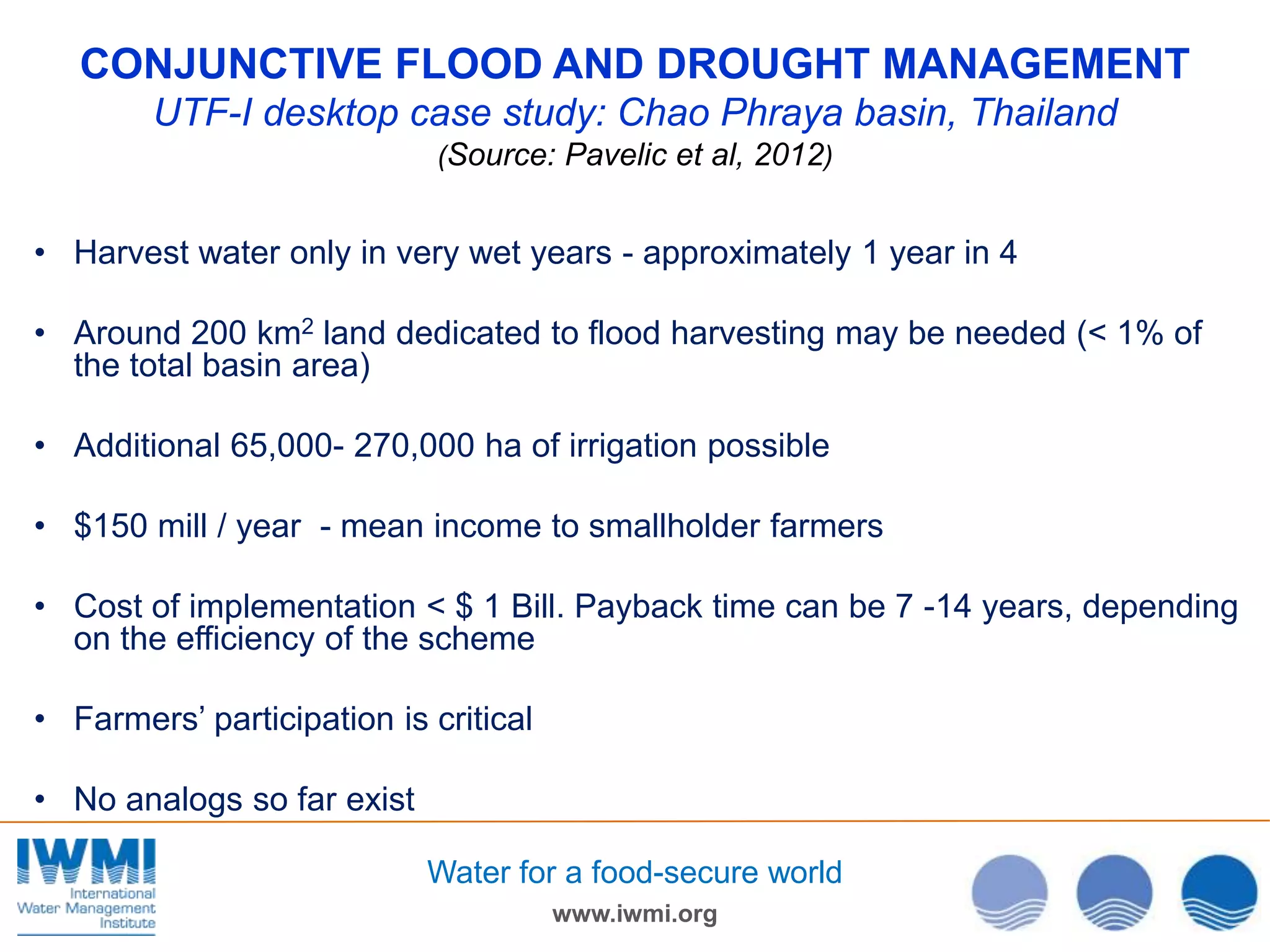 CONJUNCTIVE FLOOD AND DROUGHT MANAGEMENT
UTF-I desktop case study: Chao Phraya basin, Thailand
(Source: Pavelic et al, 2012)

• Harvest water only in very wet years - approximately 1 year in 4

• Around 200 km2 land dedicated to flood harvesting may be needed (< 1% of
the total basin area)
• Additional 65,000- 270,000 ha of irrigation possible
• $150 mill / year - mean income to smallholder farmers
• Cost of implementation < $ 1 Bill. Payback time can be 7 -14 years, depending
on the efficiency of the scheme
• Farmers’ participation is critical
• No analogs so far exist
Water for a food-secure world
www.iwmi.org

 