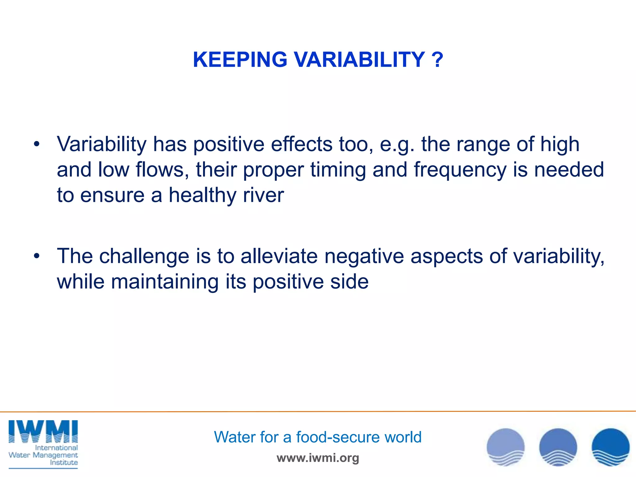 KEEPING VARIABILITY ?

• Variability has positive effects too, e.g. the range of high
and low flows, their proper timing and frequency is needed
to ensure a healthy river
• The challenge is to alleviate negative aspects of variability,
while maintaining its positive side

Water for a food-secure world
www.iwmi.org

 