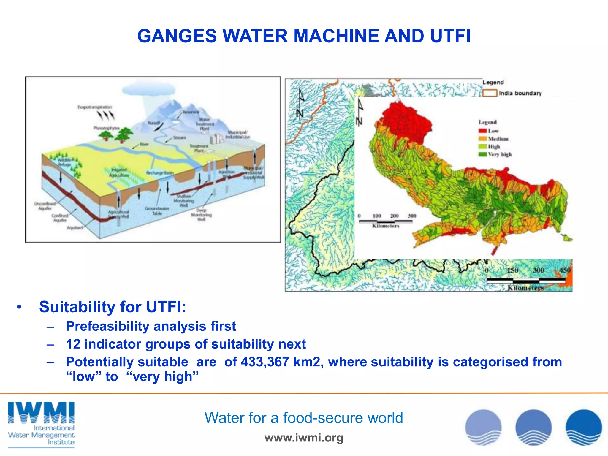 GANGES WATER MACHINE AND UTFI

•

Suitability for UTFI:
– Prefeasibility analysis first
– 12 indicator groups of suitability next
– Potentially suitable are of 433,367 km2, where suitability is categorised from
“low” to “very high”

Water for a food-secure world
www.iwmi.org

 