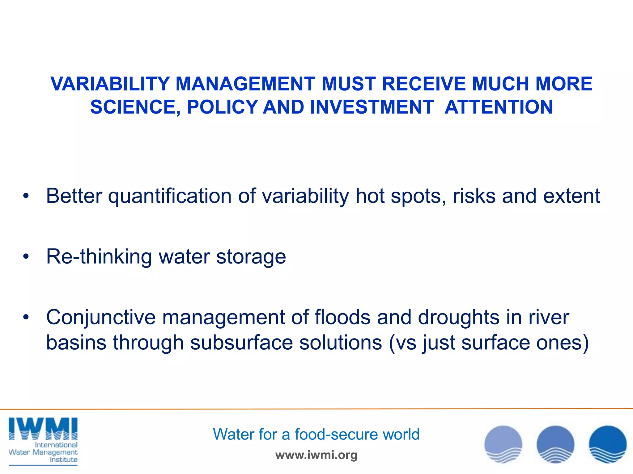 VARIABILITY MANAGEMENT MUST RECEIVE MUCH MORE
SCIENCE, POLICY AND INVESTMENT ATTENTION

• Better quantification of variability hot spots, risks and extent
• Re-thinking water storage
• Conjunctive management of floods and droughts in river
basins through subsurface solutions (vs just surface ones)

Water for a food-secure world
www.iwmi.org

 