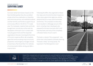 08
SURVIVING SANDY
HURRICANE EMERGENCIES
Expect the unexpected with backup plans for everything from communication to
evacuation, and learn from others’ experiences before a tropical storm impacts your area.
Don’t expect a Category 1 hurricane to be less powerful or damaging than a Category 5
storm. Every hurricane is dangerous and can cause significant damage and loss of life.
TIP
Hurricane Sandy had massive impacts on the
New York Metropolitan Area. Our accredited
private school has a dedication to citizenship
and community service, and mobilized students
and their families and friends to support rescue
and recovery efforts in the NY-NJ-CT tri-state
area. The manpower, material, food, and funds
brought them not only face-to-face with the
devastation of the storm, but in contact with
many key government and first responder
organizations that were manning the front lines
of the storm response efforts. We completely
agree that communicating is key to hurricane
preparation and emergency managers should
at least have a Plan B and Plan C for methods
of communication before, during, and after a
tropical storm.
Following this effort, they organized to retrace
their steps and chronicle the direct impacts on
cities, towns, government agencies, and the
personal lives of so many victim businesses
and families. The compilation of what they
found resulted in a 300-page account of the
storm, including: how it developed, who
prepared for the worst (and who didn’t) and
how they fared, and many of the completely
unforeseen factors of such a storm.
The book is a study of ‘the unexpected’ - one
of the most critical aspects of disaster planning.
The book is titled, “Surviving Sandy, The
Superstorm That Reshaped Our Lives.”
STORY SUBMITTED BY: John MacGregor, AMBIENT
 