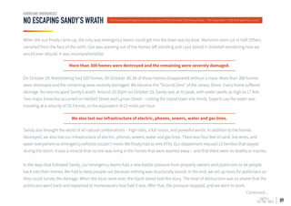 09
NO ESCAPING SANDY’S WRATH
HURRICANE EMERGENCIES
The following emergency story is an excerpt from the book Surviving Sandy - The Superstorm That Reshaped Our Lives.
When the sun finally came up, the only way emergency teams could get into the town was by boat. Mansions were cut in half. Others
vanished from the face of the earth. Gas was spewing out of the homes left standing and I just stared in disbelief wondering how we
would ever rebuild. It was incomprehensible.
On October 29, Mantoloking had 520 homes. On October 30, 56 of those homes disappeared without a trace. More than 300 homes
were destroyed and the remaining were severely damaged. We became the “Ground Zero” of the Jersey Shore. Every home suffered
damage. No one escaped Sandy’s wrath. Around 10:30pm on October 29, Sandy was at its peak, with water swells as high as 17 feet.
Two major breaches occurred on Herbert Street and Lyman Street – cutting the island town into thirds. Experts say the water was
traveling at a velocity of 20.3 knots, or the equivalent of 23 miles per hour.
Sandy also brought the worst of all natural combinations – high tides, a full moon, and powerful winds. In addition to the homes
destroyed, we also lost our infrastructure of electric, phones, sewers, water and gas lines. There was four feet of sand, live wires, and
water everywhere so emergency vehicles couldn’t move. We finally had to rent ATVs. Our department rescued 15 families that stayed
during the storm. It was a miracle that no one was living in the homes that were washed away – and that there were no deaths or injuries.
In the days that followed Sandy, our emergency teams had a new battle: pressure from property owners and politicians to let people
back into their homes. We had to keep people out because nothing was structurally sound. In the end, we set up tours for politicians so
they could survey the damage. When the tours were over, the blank stares told the story. The level of destruction was so severe that the
politicians went back and explained to homeowners how bad it was. After that, the pressure stopped, and we went to work.
Continued...
More than 300 homes were destroyed and the remaining were severely damaged.
We also lost our infrastructure of electric, phones, sewers, water and gas lines.
 